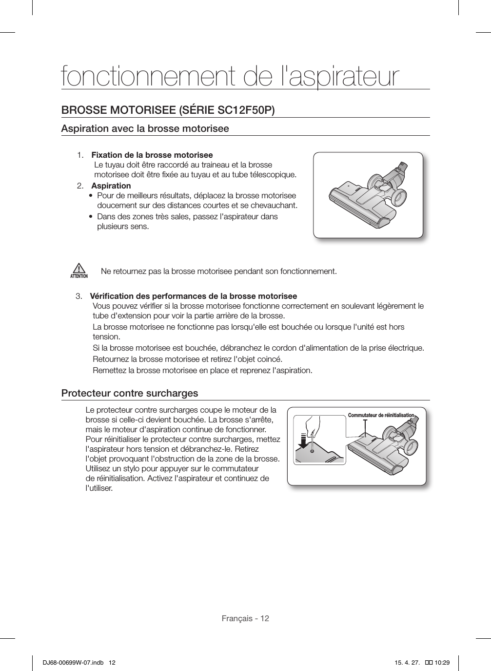 Français - 12BROSSE MOTORISEE (SÉRIE SC12F50P)Aspiration avec la brosse motorisee1.  Fixation de la brosse motoriseeLe tuyau doit être raccordé au traineau et la brosse motorisee doit être ﬁxée au tuyau et au tube télescopique.2.  Aspiration•  Pour de meilleurs résultats, déplacez la brosse motorisee doucement sur des distances courtes et se chevauchant.•  Dans des zones très sales, passez l&apos;aspirateur dans plusieurs sens.ATTENTIONNe retournez pas la brosse motorisee pendant son fonctionnement.3.  Vériﬁcation des performances de la brosse motoriseeVous pouvez vériﬁer si la brosse motorisee fonctionne correctement en soulevant légèrement le tube d&apos;extension pour voir la partie arrière de la brosse.La brosse motorisee ne fonctionne pas lorsqu&apos;elle est bouchée ou lorsque l&apos;unité est hors tension.Si la brosse motorisee est bouchée, débranchez le cordon d&apos;alimentation de la prise électrique.Retournez la brosse motorisee et retirez l&apos;objet coincé.Remettez la brosse motorisee en place et reprenez l&apos;aspiration.Protecteur contre surchargesLe protecteur contre surcharges coupe le moteur de la brosse si celle-ci devient bouchée. La brosse s&apos;arrête, mais le moteur d&apos;aspiration continue de fonctionner. Pour réinitialiser le protecteur contre surcharges, mettez l&apos;aspirateur hors tension et débranchez-le. Retirez l&apos;objet provoquant l&apos;obstruction de la zone de la brosse. Utilisez un stylo pour appuyer sur le commutateur de réinitialisation. Activez l&apos;aspirateur et continuez de l&apos;utiliser.Commutateur de réinitialisationfonctionnement de l&apos;aspirateurDJ68-00699W-07.indb   12 15. 4. 27.   �� 10:29