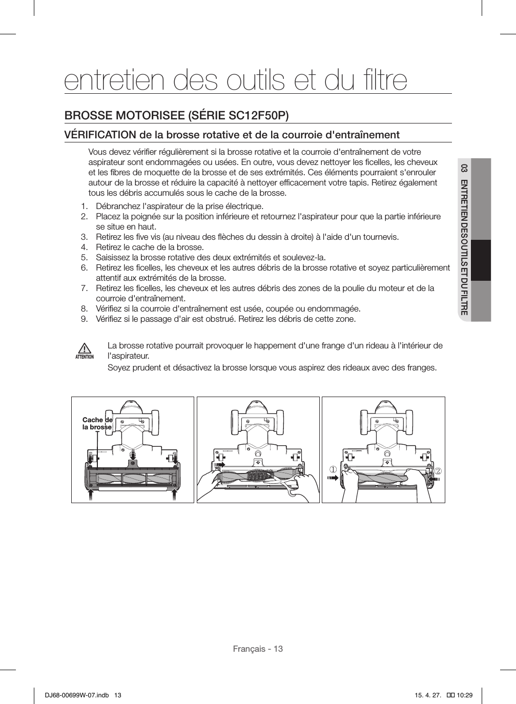 Français - 1303  ENTRETIEN DES OUTILS ET DU FILTREentretien des outils et du ﬁltreBROSSE MOTORISEE (SÉRIE SC12F50P)VÉRIFICATION de la brosse rotative et de la courroie d&apos;entraînementVous devez vériﬁer régulièrement si la brosse rotative et la courroie d&apos;entraînement de votre aspirateur sont endommagées ou usées. En outre, vous devez nettoyer les ﬁcelles, les cheveux et les ﬁbres de moquette de la brosse et de ses extrémités. Ces éléments pourraient s&apos;enrouler autour de la brosse et réduire la capacité à nettoyer efﬁcacement votre tapis. Retirez également tous les débris accumulés sous le cache de la brosse.1.  Débranchez l&apos;aspirateur de la prise électrique.2.  Placez la poignée sur la position inférieure et retournez l&apos;aspirateur pour que la partie inférieure se situe en haut.3.  Retirez les ﬁve vis (au niveau des ﬂèches du dessin à droite) à l&apos;aide d&apos;un tournevis.4.  Retirez le cache de la brosse.5.  Saisissez la brosse rotative des deux extrémités et soulevez-la.6.  Retirez les ﬁcelles, les cheveux et les autres débris de la brosse rotative et soyez particulièrement attentif aux extrémités de la brosse.7.  Retirez les ﬁcelles, les cheveux et les autres débris des zones de la poulie du moteur et de la courroie d&apos;entraînement.8.  Vériﬁez si la courroie d&apos;entraînement est usée, coupée ou endommagée.9.  Vériﬁez si le passage d&apos;air est obstrué. Retirez les débris de cette zone.ATTENTIONLa brosse rotative pourrait provoquer le happement d&apos;une frange d&apos;un rideau à l&apos;intérieur de l&apos;aspirateur.Soyez prudent et désactivez la brosse lorsque vous aspirez des rideaux avec des franges.   Cache de la brosseDJ68-00699W-07.indb   13 15. 4. 27.   �� 10:29