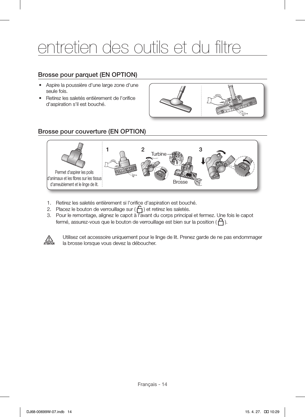 Français - 14Brosse pour parquet (EN OPTION)•  Aspire la poussière d&apos;une large zone d&apos;une seule fois.•  Retirez les saletés entièrement de l&apos;oriﬁce d&apos;aspiration s&apos;il est bouché.Brosse pour couverture (EN OPTION)1TurbineBrosse2 3Permet d&apos;aspirer les poils d&apos;animaux et les ﬁbres sur les tissus d&apos;ameublement et le linge de lit.1.  Retirez les saletés entièrement si l&apos;oriﬁce d&apos;aspiration est bouché.2.  Placez le bouton de verrouillage sur (   ) et retirez les saletés.3.  Pour le remontage, alignez le capot à l&apos;avant du corps principal et fermez. Une fois le capot fermé, assurez-vous que le bouton de verrouillage est bien sur la position (   ).ATTENTIONUtilisez cet accessoire uniquement pour le linge de lit. Prenez garde de ne pas endommager la brosse lorsque vous devez la déboucher.entretien des outils et du ﬁltreDJ68-00699W-07.indb   14 15. 4. 27.   �� 10:29