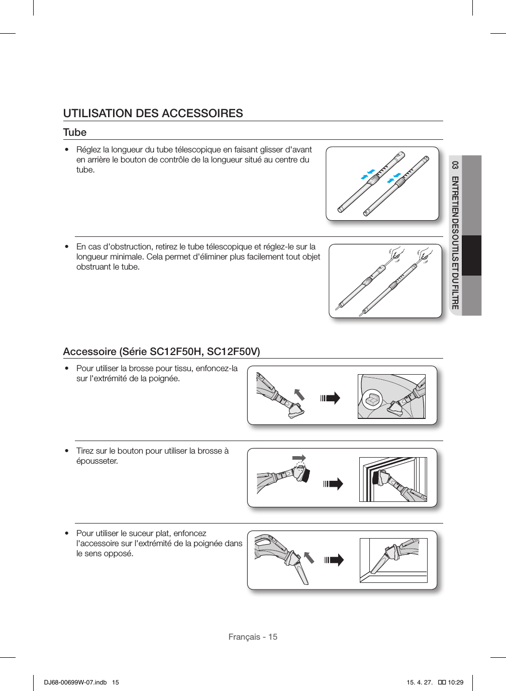 Français - 1503  ENTRETIEN DES OUTILS ET DU FILTREUTILISATION DES ACCESSOIRESTube•  Réglez la longueur du tube télescopique en faisant glisser d&apos;avant en arrière le bouton de contrôle de la longueur situé au centre du tube.•  En cas d&apos;obstruction, retirez le tube télescopique et réglez-le sur la longueur minimale. Cela permet d&apos;éliminer plus facilement tout objet obstruant le tube.Accessoire (Série SC12F50H, SC12F50V)•  Pour utiliser la brosse pour tissu, enfoncez-la sur l&apos;extrémité de la poignée.•  Tirez sur le bouton pour utiliser la brosse à épousseter.•  Pour utiliser le suceur plat, enfoncez l&apos;accessoire sur l&apos;extrémité de la poignée dans le sens opposé.DJ68-00699W-07.indb   15 15. 4. 27.   �� 10:29