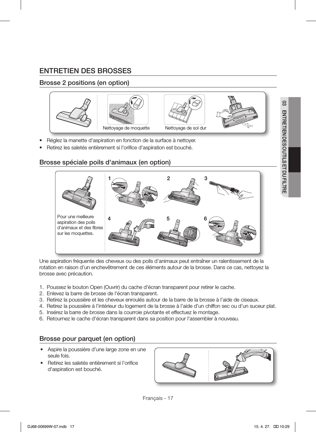 Français - 1703  ENTRETIEN DES OUTILS ET DU FILTREENTRETIEN DES BROSSESBrosse 2positions (en option)Nettoyage de moquette Nettoyage de sol dur•  Réglez la manette d&apos;aspiration en fonction de la surface à nettoyer.•  Retirez les saletés entièrement si l&apos;oriﬁce d&apos;aspiration est bouché.Brosse spéciale poils d&apos;animaux (en option)1 24 536Pour une meilleure aspiration des poils d’animaux et des ﬁbres sur les moquettes.Une aspiration fréquente des cheveux ou des poils d’animaux peut entraîner un ralentissement de la rotation en raison d’un enchevêtrement de ces éléments autour de la brosse. Dans ce cas, nettoyez la brosse avec précaution.1.  Poussez le bouton Open (Ouvrir) du cache d&apos;écran transparent pour retirer le cache.2.  Enlevez la barre de brosse de l&apos;écran transparent.3.  Retirez la poussière et les cheveux enroulés autour de la barre de la brosse à l’aide de ciseaux.4.  Retirez la poussière à l’intérieur du logement de la brosse à l’aide d’un chiffon sec ou d’un suceur plat.5.  Insérez la barre de brosse dans la courroie pivotante et effectuez le montage.6.  Retournez le cache d&apos;écran transparent dans sa position pour l&apos;assembler à nouveau.Brosse pour parquet (en option)•  Aspire la poussière d&apos;une large zone en une seule fois.•  Retirez les saletés entièrement si l&apos;oriﬁce d&apos;aspiration est bouché.DJ68-00699W-07.indb   17 15. 4. 27.   �� 10:29