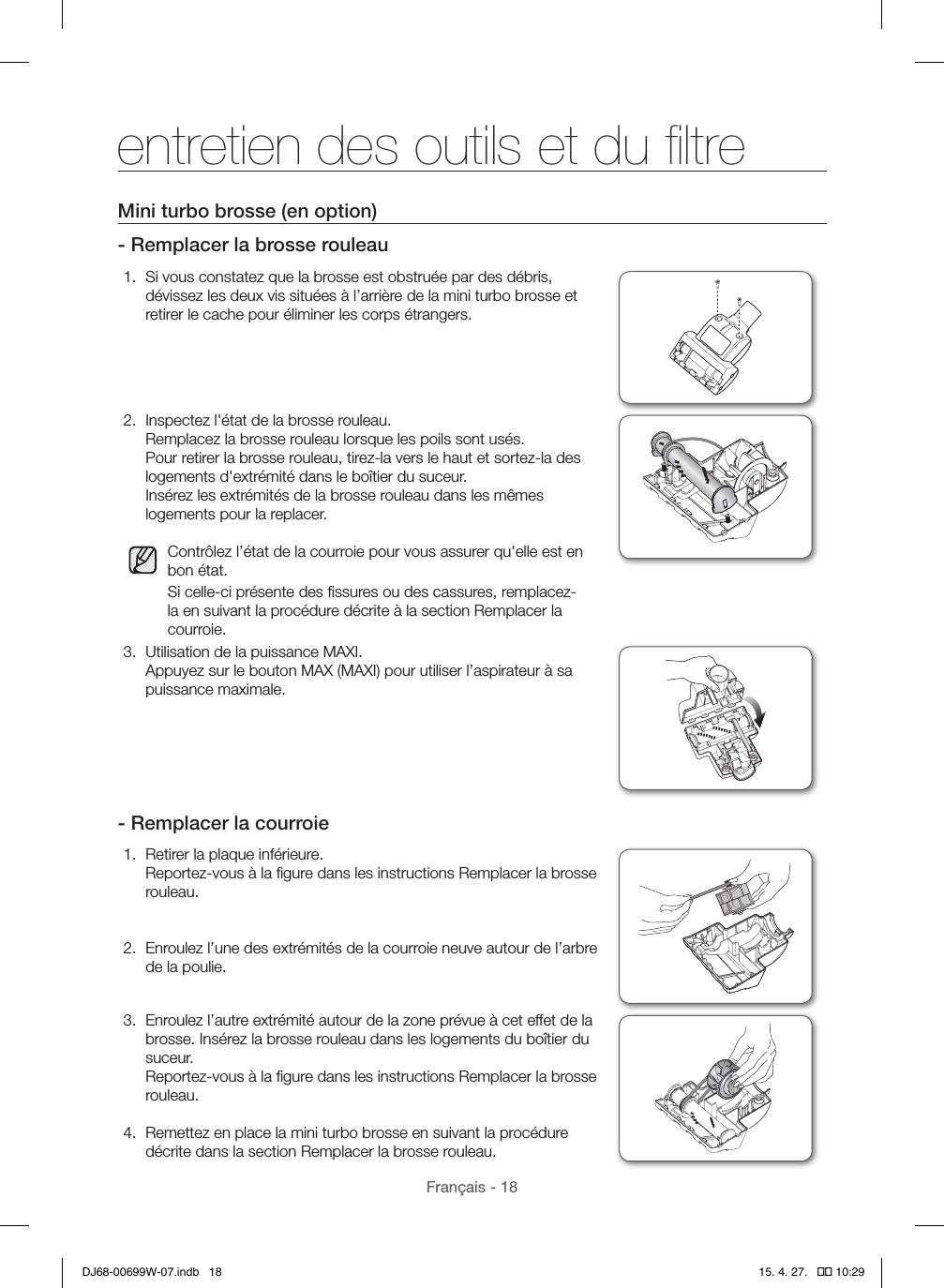 Français - 18Mini turbo brosse (en option)- Remplacer la brosse rouleau1.  Si vous constatez que la brosse est obstruée par des débris, dévissez les deux vis situées à l’arrière de la mini turbo brosse et retirer le cache pour éliminer les corps étrangers.2.  Inspectez l&apos;état de la brosse rouleau. Remplacez la brosse rouleau lorsque les poils sont usés. Pour retirer la brosse rouleau, tirez-la vers le haut et sortez-la des logements d&apos;extrémité dans le boîtier du suceur. Insérez les extrémités de la brosse rouleau dans les mêmes logements pour la replacer.Contrôlez l’état de la courroie pour vous assurer qu&apos;elle est en bon état.Si celle-ci présente des ﬁssures ou des cassures, remplacez-la en suivant la procédure décrite à la section Remplacer la courroie.3.  Utilisation de la puissance MAXI. Appuyez sur le bouton MAX (MAXI) pour utiliser l’aspirateur à sa puissance maximale.- Remplacer la courroie1.  Retirer la plaque inférieure. Reportez-vous à la ﬁgure dans les instructions Remplacer la brosse rouleau. 2.  Enroulez l’une des extrémités de la courroie neuve autour de l’arbre de la poulie.3.  Enroulez l’autre extrémité autour de la zone prévue à cet effet de la brosse. Insérez la brosse rouleau dans les logements du boîtier du suceur. Reportez-vous à la ﬁgure dans les instructions Remplacer la brosse rouleau.4.  Remettez en place la mini turbo brosse en suivant la procédure décrite dans la section Remplacer la brosse rouleau.entretien des outils et du ﬁltreDJ68-00699W-07.indb   18 15. 4. 27.   �� 10:29