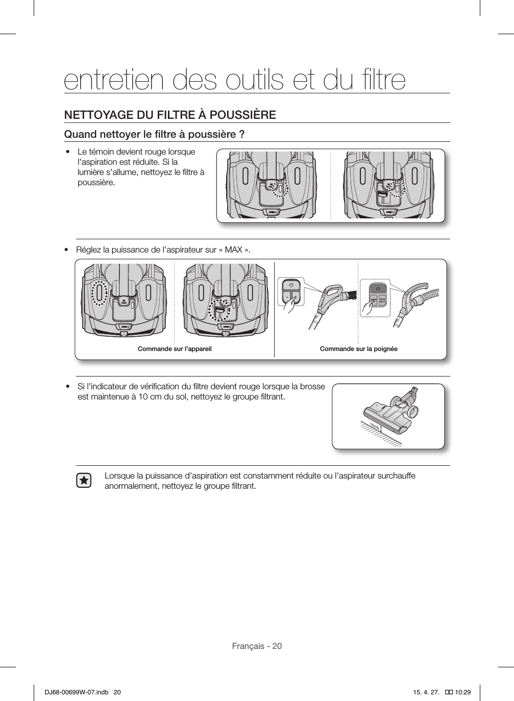 Français - 20NETTOYAGE DU FILTRE À POUSSIÈREQuand nettoyer le ﬁltre à poussière?•  Le témoin devient rouge lorsque l&apos;aspiration est réduite. Si la lumière s&apos;allume, nettoyez le ﬁltre à poussière.•  Réglez la puissance de l&apos;aspirateur sur «MAX». Commande sur la poignéeCommande sur l&apos;appareil•  Si l&apos;indicateur de vériﬁcation du ﬁltre devient rouge lorsque la brosse est maintenue à 10cm du sol, nettoyez le groupe ﬁltrant.Lorsque la puissance d&apos;aspiration est constamment réduite ou l&apos;aspirateur surchauffe anormalement, nettoyez le groupe ﬁltrant.entretien des outils et du ﬁltreDJ68-00699W-07.indb   20 15. 4. 27.   �� 10:29