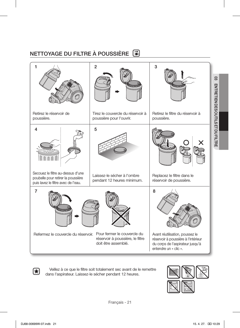 Français - 2103  ENTRETIEN DES OUTILS ET DU FILTRENETTOYAGE DU FILTRE À POUSSIÈRE  Veillez à ce que le ﬁltre soit totalement sec avant de le remettre dans l&apos;aspirateur. Laissez-le sécher pendant 12heures.1 2 37 8Retirez le réservoir de poussière.Tirez le couvercle du réservoir à poussière pour l&apos;ouvrir.Retirez le ﬁltre du réservoir à poussière.Secouez le ﬁltre au-dessus d&apos;une poubelle pour retirer la poussière puis lavez le ﬁltre avec de l&apos;eau.Laissez-le sécher à l&apos;ombre pendant 12heures minimum.Replacez le ﬁltre dans le réservoir de poussière.Avant réutilisation, poussez le réservoir à poussière à l&apos;intérieur du corps de l&apos;aspirateur jusqu&apos;à entendre un «clic».Pour fermer le couvercle du réservoir à poussière, le ﬁltre doit être assemblé.Refermez le couvercle du réservoir. 4 5 6DJ68-00699W-07.indb   21 15. 4. 27.   �� 10:29