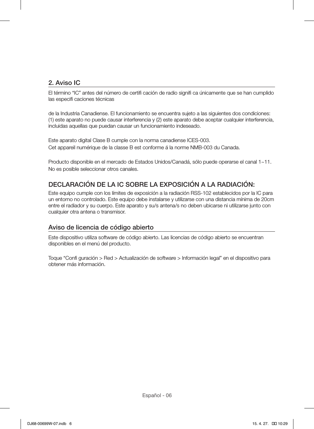 Español - 062. Aviso ICEl término “IC” antes del número de certiﬁ cación de radio signiﬁ ca únicamente que se han cumplido las especiﬁ caciones técnicasde la Industria Canadiense. El funcionamiento se encuentra sujeto a las siguientes dos condiciones: (1) este aparato no puede causar interferencia y (2) este aparato debe aceptar cualquier interferencia, incluidas aquellas que puedan causar un funcionamiento indeseado.Este aparato digital Clase B cumple con la norma canadiense ICES-003.Cet appareil numérique de la classe B est conforme á la norme NMB-003 du Canada.Producto disponible en el mercado de Estados Unidos/Canadá, sólo puede operarse el canal 1~11.No es posible seleccionar otros canales.DECLARACIÓN DE LA IC SOBRE LA EXPOSICIÓN A LA RADIACIÓN:Este equipo cumple con los límites de exposición a la radiación RSS-102 establecidos por la IC para un entorno no controlado. Este equipo debe instalarse y utilizarse con una distancia mínima de 20cm entre el radiador y su cuerpo. Este aparato y su/s antena/s no deben ubicarse ni utilizarse junto con cualquier otra antena o transmisor.Aviso de licencia de código abiertoEste dispositivo utiliza software de código abierto. Las licencias de código abierto se encuentran disponibles en el menú del producto.Toque “Conﬁ guración &gt; Red &gt; Actualización de software &gt; Información legal” en el dispositivo para obtener más información.DJ68-00699W-07.indb   6 15. 4. 27.   �� 10:29