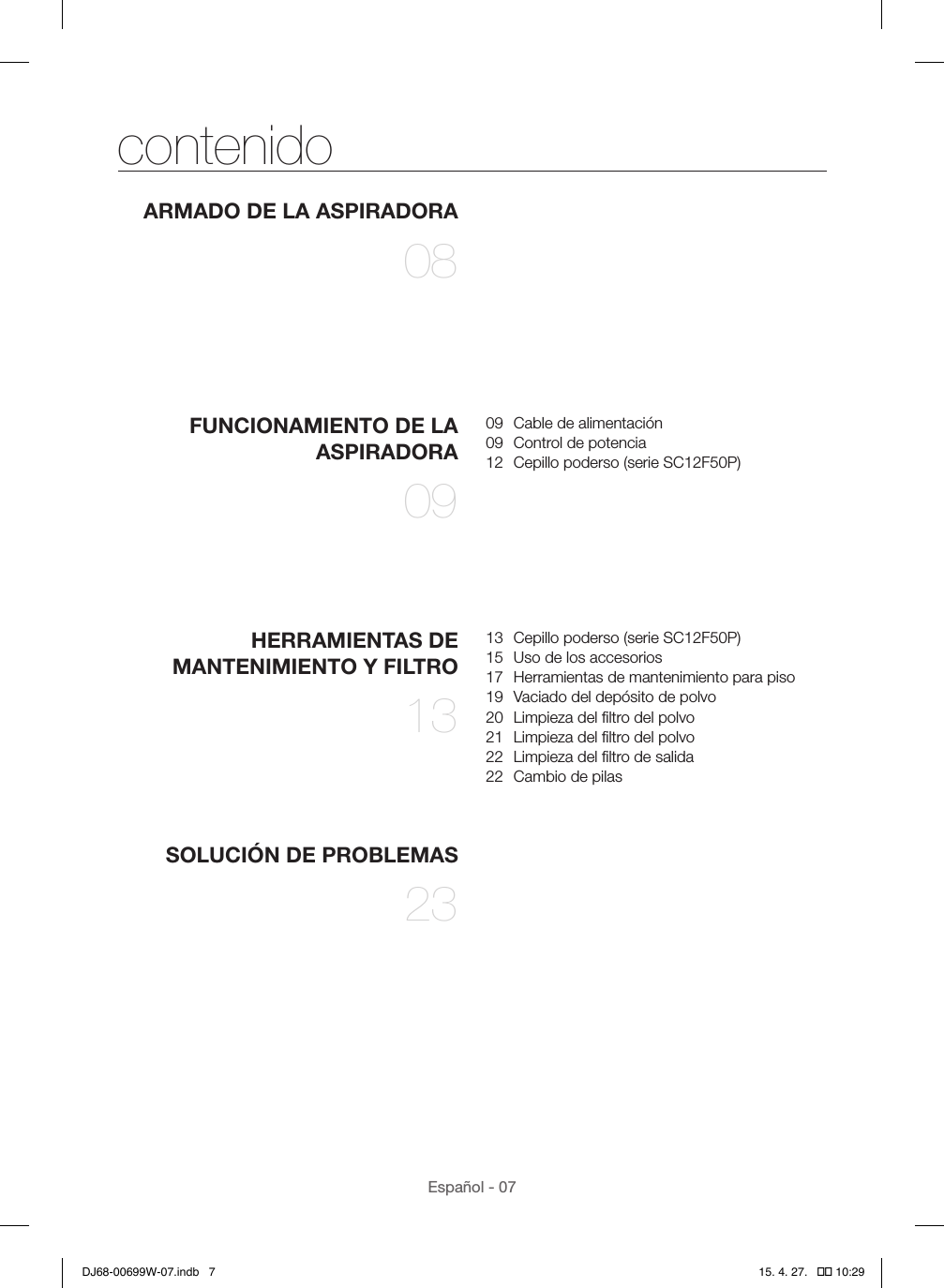 Español - 07contenidoARMADO DE LA ASPIRADORA 08FUNCIONAMIENTO DE LA ASPIRADORA 0909  Cable de alimentación09  Control de potencia12  Cepillo poderso (serie SC12F50P)HERRAMIENTAS DE MANTENIMIENTO Y FILTRO 1313  Cepillo poderso (serie SC12F50P)15  Uso de los accesorios17  Herramientas de mantenimiento para piso19  Vaciado del depósito de polvo20  Limpieza del ﬁltro del polvo21  Limpieza del ﬁltro del polvo22  Limpieza del ﬁltro de salida22  Cambio de pilasSOLUCIÓN DE PROBLEMAS 23DJ68-00699W-07.indb   7 15. 4. 27.   �� 10:29