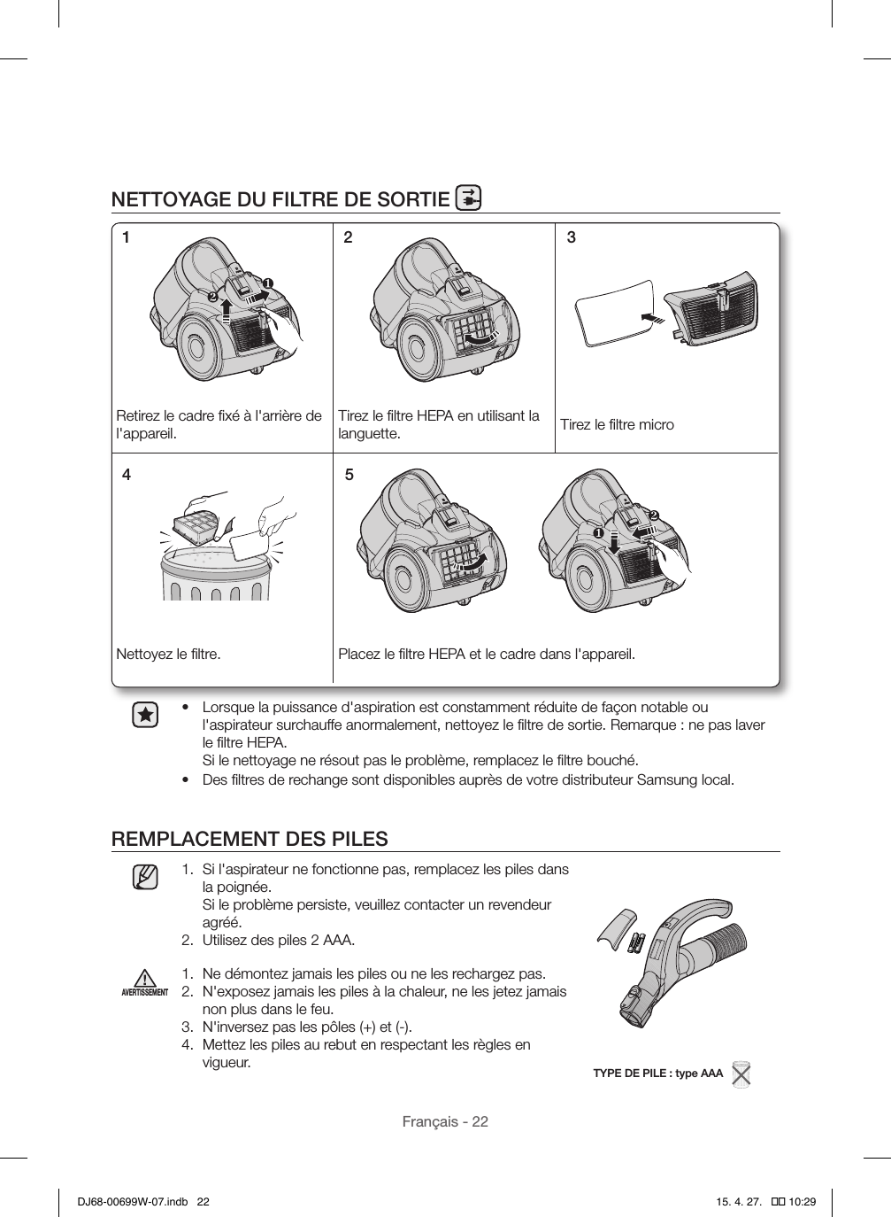 Français - 22NETTOYAGE DU FILTRE DE SORTIE•  Lorsque la puissance d&apos;aspiration est constamment réduite de façon notable ou l&apos;aspirateur surchauffe anormalement, nettoyez le ﬁltre de sortie. Remarque: ne pas laver le ﬁltre HEPA.  Si le nettoyage ne résout pas le problème, remplacez le ﬁltre bouché.•  Des ﬁltres de rechange sont disponibles auprès de votre distributeur Samsung local.REMPLACEMENT DES PILES1.  Si l&apos;aspirateur ne fonctionne pas, remplacez les piles dans la poignée.  Si le problème persiste, veuillez contacter un revendeur agréé.2.  Utilisez des piles 2 AAA.TYPE DE PILE: type AAA   AVERTISSEMENT1.  Ne démontez jamais les piles ou ne les rechargez pas.2.  N&apos;exposez jamais les piles à la chaleur, ne les jetez jamais non plus dans le feu.3.  N&apos;inversez pas les pôles (+) et (-).4.  Mettez les piles au rebut en respectant les règles en vigueur.Retirez le cadre ﬁxé à l&apos;arrière de l&apos;appareil.Tirez le ﬁltre HEPA en utilisant la languette. Tirez le ﬁltre microNettoyez le ﬁltre. Placez le ﬁltre HEPA et le cadre dans l&apos;appareil.1 2 34 5DJ68-00699W-07.indb   22 15. 4. 27.   �� 10:29