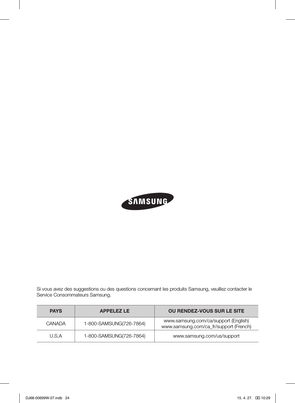 Si vous avez des suggestions ou des questions concernant les produits Samsung, veuillez contacter le Service Consommateurs Samsung.PAYS APPELEZ LE OU RENDEZ-VOUS SUR LE SITECANADA 1-800-SAMSUNG(726-7864) www.samsung.com/ca/support (English)www.samsung.com/ca_fr/support (French)U.S.A 1-800-SAMSUNG(726-7864) www.samsung.com/us/supportDJ68-00699W-07.indb   24 15. 4. 27.   �� 10:29