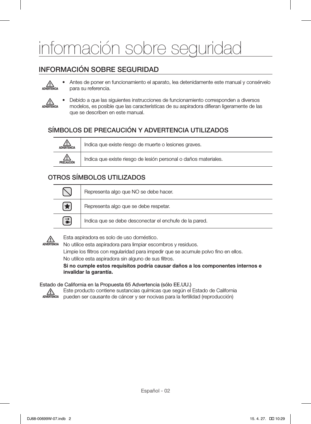 Español - 02información sobre seguridadINFORMACIÓN SOBRE SEGURIDADADVERTENCIA•  Antes de poner en funcionamiento el aparato, lea detenidamente este manual y consérvelo para su referencia.ADVERTENCIA•  Debido a que las siguientes instrucciones de funcionamiento corresponden a diversos modelos, es posible que las características de su aspiradora diﬁeran ligeramente de las que se describen en este manual.SÍMBOLOS DE PRECAUCIÓN Y ADVERTENCIA UTILIZADOSADVERTENCIAIndica que existe riesgo de muerte o lesiones graves.PRECAUCIÓNIndica que existe riesgo de lesión personal o daños materiales.OTROS SÍMBOLOS UTILIZADOSRepresenta algo que NO se debe hacer.Representa algo que se debe respetar.Indica que se debe desconectar el enchufe de la pared.ADVERTENCIAEsta aspiradora es solo de uso doméstico.No utilice esta aspiradora para limpiar escombros y residuos.Limpie los ﬁltros con regularidad para impedir que se acumule polvo ﬁno en ellos.No utilice esta aspiradora sin alguno de sus ﬁltros.Si no cumple estos requisitos podría causar daños a los componentes internos e invalidar la garantía. Estado de California en la Propuesta 65 Advertencia (sólo EE.UU.)ADVERTENCIAEste producto contiene sustancias químicas que según el Estado de California pueden ser causante de cáncer y ser nocivas para la fertilidad (reproducción)DJ68-00699W-07.indb   2 15. 4. 27.   �� 10:29