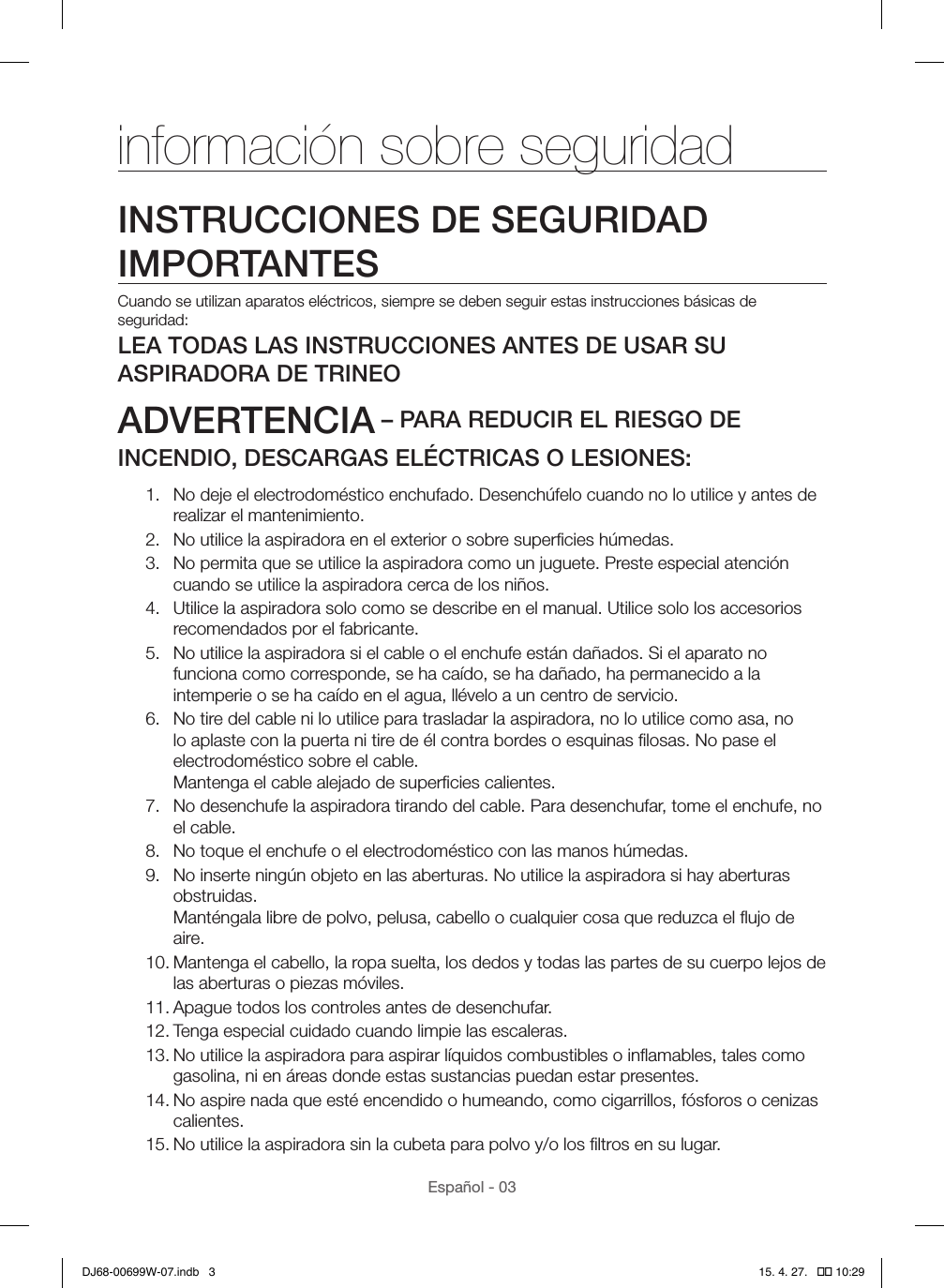 Español - 03información sobre seguridadINSTRUCCIONES DE SEGURIDAD IMPORTANTESCuando se utilizan aparatos eléctricos, siempre se deben seguir estas instrucciones básicas de seguridad:LEA TODAS LAS INSTRUCCIONES ANTES DE USAR SU ASPIRADORA DE TRINEOADVERTENCIA – PARA REDUCIR EL RIESGO DE INCENDIO, DESCARGAS ELÉCTRICAS O LESIONES:1.  No deje el electrodoméstico enchufado. Desenchúfelo cuando no lo utilice y antes de realizar el mantenimiento.2.  No utilice la aspiradora en el exterior o sobre superﬁcies húmedas.3.  No permita que se utilice la aspiradora como un juguete. Preste especial atención cuando se utilice la aspiradora cerca de los niños.4.  Utilice la aspiradora solo como se describe en el manual. Utilice solo los accesorios recomendados por el fabricante.5.  No utilice la aspiradora si el cable o el enchufe están dañados. Si el aparato no funciona como corresponde, se ha caído, se ha dañado, ha permanecido a la intemperie o se ha caído en el agua, llévelo a un centro de servicio.6.  No tire del cable ni lo utilice para trasladar la aspiradora, no lo utilice como asa, no lo aplaste con la puerta ni tire de él contra bordes o esquinas ﬁlosas. No pase el electrodoméstico sobre el cable.  Mantenga el cable alejado de superﬁcies calientes.7.  No desenchufe la aspiradora tirando del cable. Para desenchufar, tome el enchufe, no el cable.8.  No toque el enchufe o el electrodoméstico con las manos húmedas.9.  No inserte ningún objeto en las aberturas. No utilice la aspiradora si hay aberturas obstruidas.  Manténgala libre de polvo, pelusa, cabello o cualquier cosa que reduzca el ﬂujo de aire.10. Mantenga el cabello, la ropa suelta, los dedos y todas las partes de su cuerpo lejos de las aberturas o piezas móviles.11. Apague todos los controles antes de desenchufar.12. Tenga especial cuidado cuando limpie las escaleras.13. No utilice la aspiradora para aspirar líquidos combustibles o inﬂamables, tales como gasolina, ni en áreas donde estas sustancias puedan estar presentes.14. No aspire nada que esté encendido o humeando, como cigarrillos, fósforos o cenizas calientes.15. No utilice la aspiradora sin la cubeta para polvo y/o los ﬁltros en su lugar.DJ68-00699W-07.indb   3 15. 4. 27.   �� 10:29