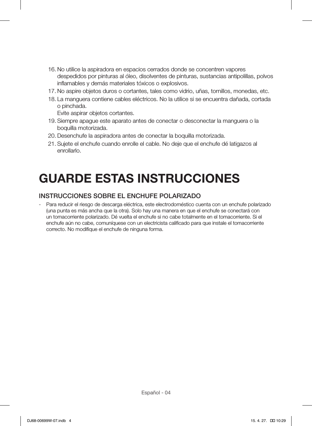Español - 0416. No utilice la aspiradora en espacios cerrados donde se concentren vapores despedidos por pinturas al óleo, disolventes de pinturas, sustancias antipolillas, polvos inﬂamables y demás materiales tóxicos o explosivos.17. No aspire objetos duros o cortantes, tales como vidrio, uñas, tornillos, monedas, etc.18. La manguera contiene cables eléctricos. No la utilice si se encuentra dañada, cortada o pinchada. Evite aspirar objetos cortantes.19. Siempre apague este aparato antes de conectar o desconectar la manguera o la boquilla motorizada.20. Desenchufe la aspiradora antes de conectar la boquilla motorizada.21. Sujete el enchufe cuando enrolle el cable. No deje que el enchufe dé latigazos al enrollarlo.GUARDE ESTAS INSTRUCCIONESINSTRUCCIONES SOBRE EL ENCHUFE POLARIZADO - Para reducir el riesgo de descarga eléctrica, este electrodoméstico cuenta con un enchufe polarizado (una punta es más ancha que la otra). Solo hay una manera en que el enchufe se conectará con un tomacorriente polarizado. Dé vuelta el enchufe si no cabe totalmente en el tomacorriente. Si el enchufe aún no cabe, comuníquese con un electricista caliﬁcado para que instale el tomacorriente correcto. No modiﬁque el enchufe de ninguna forma.DJ68-00699W-07.indb   4 15. 4. 27.   �� 10:29