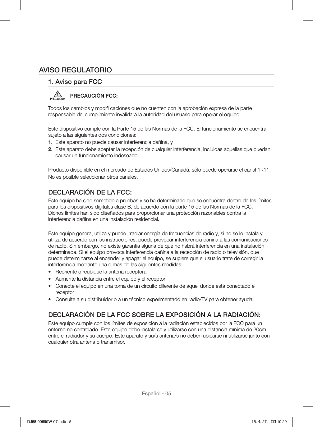 Español - 05AVISO REGULATORIO1. Aviso para FCCPRECAUCIÓNPRECAUCIÓN FCC:Todos los cambios y modiﬁ caciones que no cuenten con la aprobación expresa de la parte responsable del cumplimiento invalidará la autoridad del usuario para operar el equipo.Este dispositivo cumple con la Parte 15 de las Normas de la FCC. El funcionamiento se encuentra sujeto a las siguientes dos condiciones:1.  Este aparato no puede causar interferencia dañina, y2.   Este aparato debe aceptar la recepción de cualquier interferencia, incluidas aquellas que puedan causar un funcionamiento indeseado.Producto disponible en el mercado de Estados Unidos/Canadá, sólo puede operarse el canal 1~11.No es posible seleccionar otros canales.DECLARACIÓN DE LA FCC:Este equipo ha sido sometido a pruebas y se ha determinado que se encuentra dentro de los límites para los dispositivos digitales clase B, de acuerdo con la parte 15 de las Normas de la FCC.  Dichos límites han sido diseñados para proporcionar una protección razonables contra la interferencia dañina en una instalación residencial.Este equipo genera, utiliza y puede irradiar energía de frecuencias de radio y, si no se lo instala y utiliza de acuerdo con las instrucciones, puede provocar interferencia dañina a las comunicaciones de radio. Sin embargo, no existe garantía alguna de que no habrá interferencia en una instalación determinada. Si el equipo provoca interferencia dañina a la recepción de radio o televisión, que puede determinarse al encender y apagar el equipo, se sugiere que el usuario trate de corregir la interferencia mediante una o más de las siguientes medidas:•  Reoriente o reubique la antena receptora•  Aumente la distancia entre el equipo y el receptor•  Conecte el equipo en una toma de un circuito diferente de aquel donde está conectado el receptor•  Consulte a su distribuidor o a un técnico experimentado en radio/TV para obtener ayuda.DECLARACIÓN DE LA FCC SOBRE LA EXPOSICIÓN A LA RADIACIÓN:Este equipo cumple con los límites de exposición a la radiación establecidos por la FCC para un entorno no controlado. Este equipo debe instalarse y utilizarse con una distancia mínima de 20cm entre el radiador y su cuerpo. Este aparato y su/s antena/s no deben ubicarse ni utilizarse junto con cualquier otra antena o transmisor.DJ68-00699W-07.indb   5 15. 4. 27.   �� 10:29