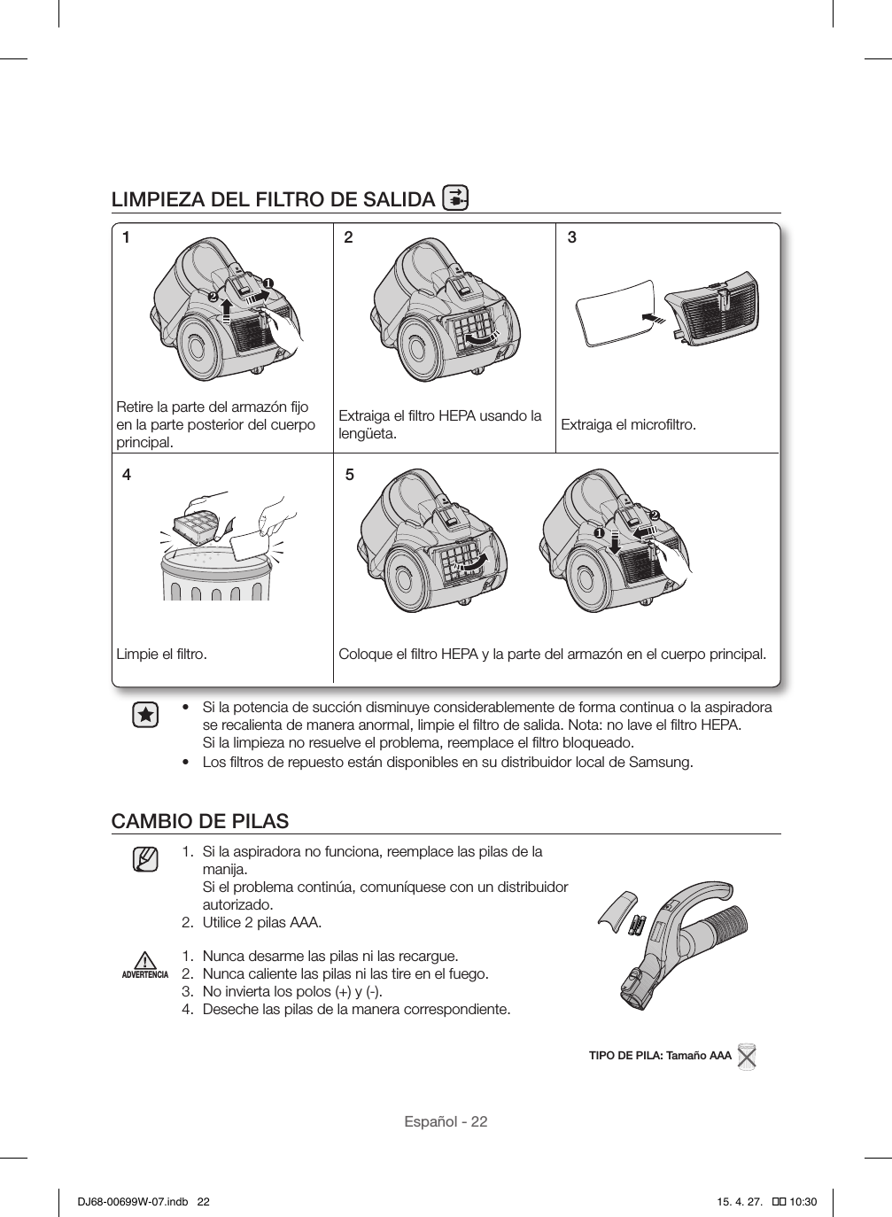 Español - 22LIMPIEZA DEL FILTRO DE SALIDA•  Si la potencia de succión disminuye considerablemente de forma continua o la aspiradora se recalienta de manera anormal, limpie el ﬁltro de salida. Nota: no lave el ﬁltro HEPA.  Si la limpieza no resuelve el problema, reemplace el ﬁltro bloqueado.•  Los ﬁltros de repuesto están disponibles en su distribuidor local de Samsung.CAMBIO DE PILAS1.  Si la aspiradora no funciona, reemplace las pilas de la manija.  Si el problema continúa, comuníquese con un distribuidor autorizado.2.  Utilice 2 pilas AAA.TIPO DE PILA: Tamaño AAA  ADVERTENCIA1.  Nunca desarme las pilas ni las recargue.2.  Nunca caliente las pilas ni las tire en el fuego.3.  No invierta los polos (+) y (-).4.  Deseche las pilas de la manera correspondiente.Retire la parte del armazón ﬁjo en la parte posterior del cuerpo principal.Extraiga el ﬁltro HEPA usando la lengüeta. Extraiga el microﬁltro.Limpie el ﬁltro. Coloque el ﬁltro HEPA y la parte del armazón en el cuerpo principal.1 2 34 5DJ68-00699W-07.indb   22 15. 4. 27.   �� 10:30