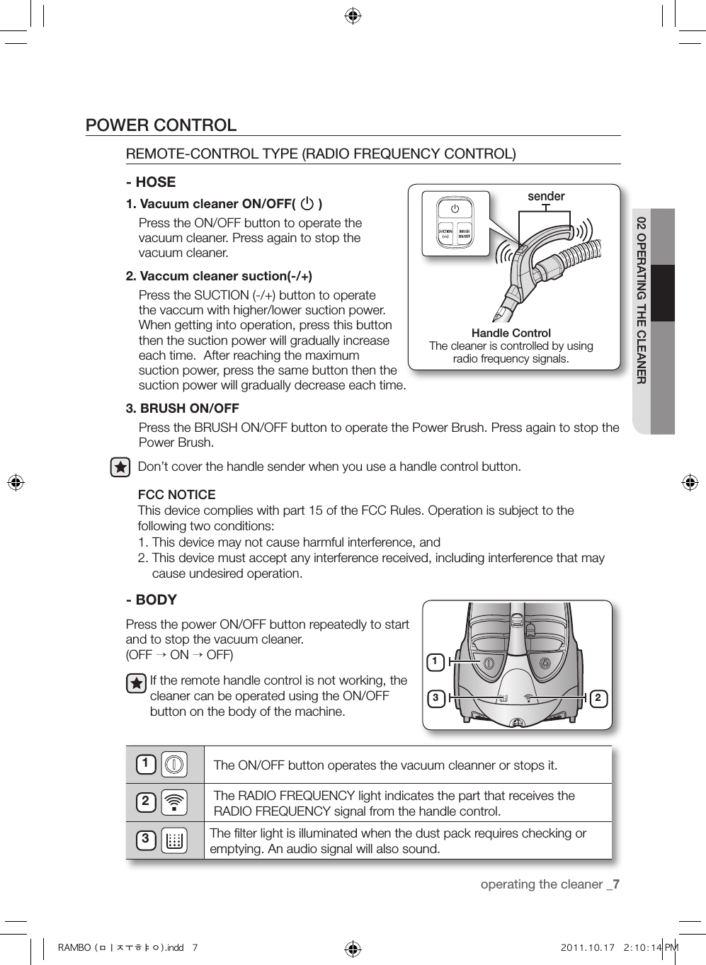 operating the cleaner _702 OPERATING THE CLEANER- BODYPress the power ON/OFF button repeatedly to start and to stop the vacuum cleaner. (OFF → ON → OFF)If the remote handle control is not working, the cleaner can be operated using the ON/OFF button on the body of the machine.1 The ON/OFF button operates the vacuum cleanner or stops it.2 The RADIO FREQUENCY light indicates the part that receives the RADIO FREQUENCY signal from the handle control.3 The ﬁlter light is illuminated when the dust pack requires checking or emptying. An audio signal will also sound.13 2POWER CONTROL1.  Vacuum cleaner ON/OFF(   )     Press the ON/OFF button to operate the vacuum cleaner. Press again to stop the vacuum cleaner.2. Vaccum cleaner suction(-/+)     Press the SUCTION (-/+) button to operate the vaccum with higher/lower suction power.  When getting into operation, press this button then the suction power will gradually increase each time.  After reaching the maximum suction power, press the same button then the suction power will gradually decrease each time.3. BRUSH ON/OFF     Press the BRUSH ON/OFF button to operate the Power Brush. Press again to stop the Power Brush.Don’t cover the handle sender when you use a handle control button.FCC NOTICEThis device complies with part 15 of the FCC Rules. Operation is subject to the following two conditions:1. This device may not cause harmful interference, and2.  This device must accept any interference received, including interference that may cause undesired operation.REMOTE-CONTROL TYPE (RADIO FREQUENCY CONTROL) - HOSEHandle ControlThe cleaner is controlled by using  radio frequency signals.senderRAMBO (미주향).indd   7 2011.10.17   2:10:14 PM