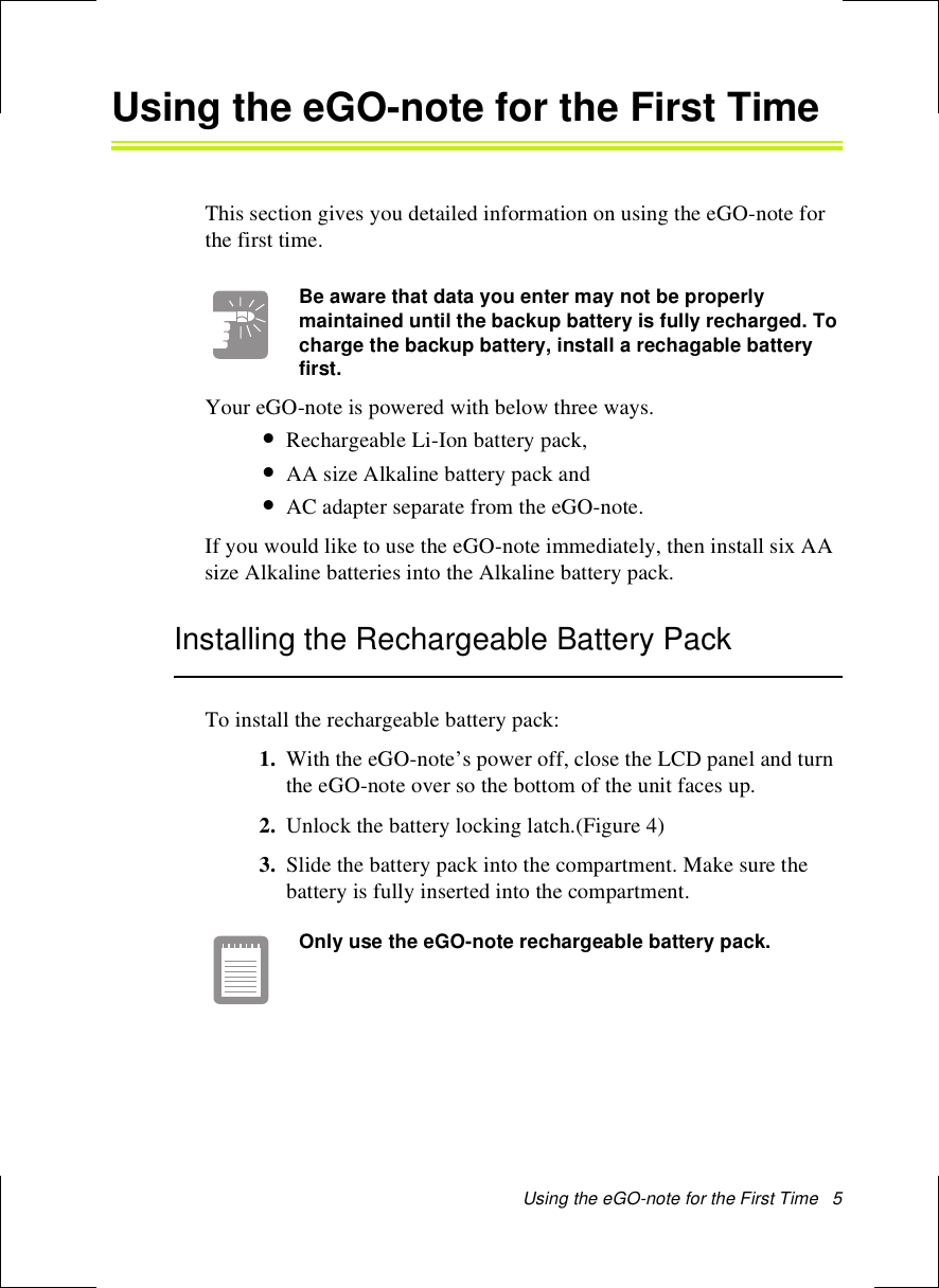 Using the eGO-note for the First Time   5Using the eGO-note for the First TimeThis section gives you detailed information on using the eGO-note for the first time.Be aware that data you enter may not be properly maintained until the backup battery is fully recharged. To charge the backup battery, install a rechagable battery first. Your eGO-note is powered with below three ways.•Rechargeable Li-Ion battery pack, •AA size Alkaline battery pack and •AC adapter separate from the eGO-note. If you would like to use the eGO-note immediately, then install six AA size Alkaline batteries into the Alkaline battery pack. Installing the Rechargeable Battery PackTo install the rechargeable battery pack:1. With the eGO-note’s power off, close the LCD panel and turn the eGO-note over so the bottom of the unit faces up.2. Unlock the battery locking latch.(Figure 4)3. Slide the battery pack into the compartment. Make sure the battery is fully inserted into the compartment.Only use the eGO-note rechargeable battery pack.