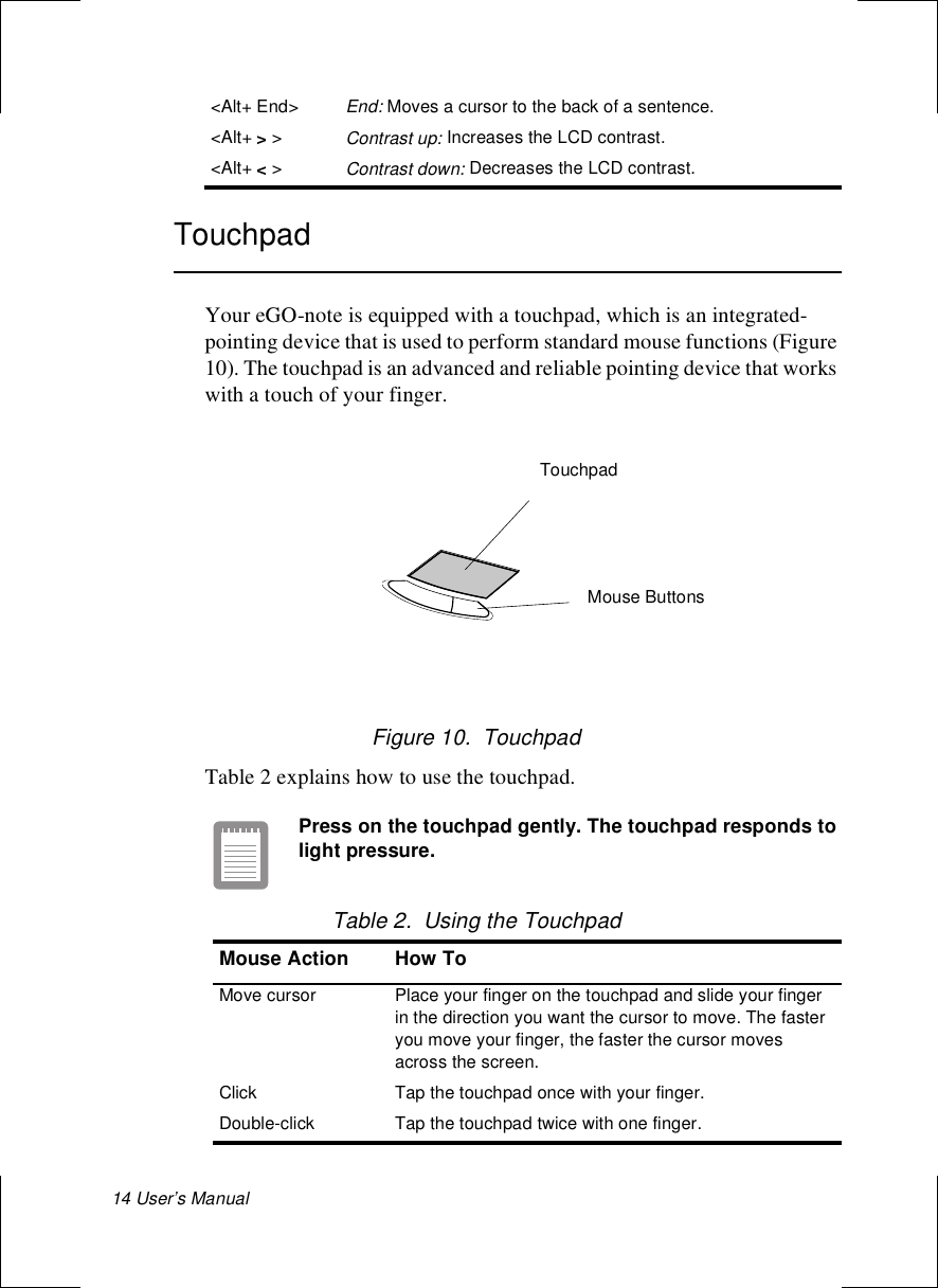 14 User’s Manual TouchpadYour eGO-note is equipped with a touchpad, which is an integrated-pointing device that is used to perform standard mouse functions (Figure 10). The touchpad is an advanced and reliable pointing device that works with a touch of your finger. Figure 10.  TouchpadTable 2 explains how to use the touchpad. Press on the touchpad gently. The touchpad responds to light pressure. Table 2.  Using the Touchpad&lt;Alt+ End&gt;End: Moves a cursor to the back of a sentence.&lt;Alt+ &gt; &gt;Contrast up: Increases the LCD contrast. &lt;Alt+ &lt; &gt;Contrast down: Decreases the LCD contrast. Mouse Action How ToMove cursor Place your finger on the touchpad and slide your finger in the direction you want the cursor to move. The faster you move your finger, the faster the cursor moves across the screen.Click Tap the touchpad once with your finger.Double-click Tap the touchpad twice with one finger.TouchpadMouse Buttons