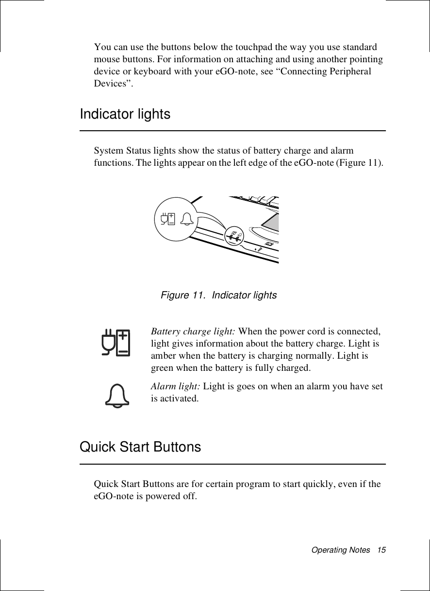 Operating Notes   15You can use the buttons below the touchpad the way you use standard mouse buttons. For information on attaching and using another pointing device or keyboard with your eGO-note, see “Connecting Peripheral Devices”.Indicator lightsSystem Status lights show the status of battery charge and alarm functions. The lights appear on the left edge of the eGO-note (Figure 11). Figure 11.  Indicator lightsBattery charge light: When the power cord is connected, light gives information about the battery charge. Light is amber when the battery is charging normally. Light is green when the battery is fully charged. Alarm light: Light is goes on when an alarm you have set is activated. Quick Start ButtonsQuick Start Buttons are for certain program to start quickly, even if the eGO-note is powered off.