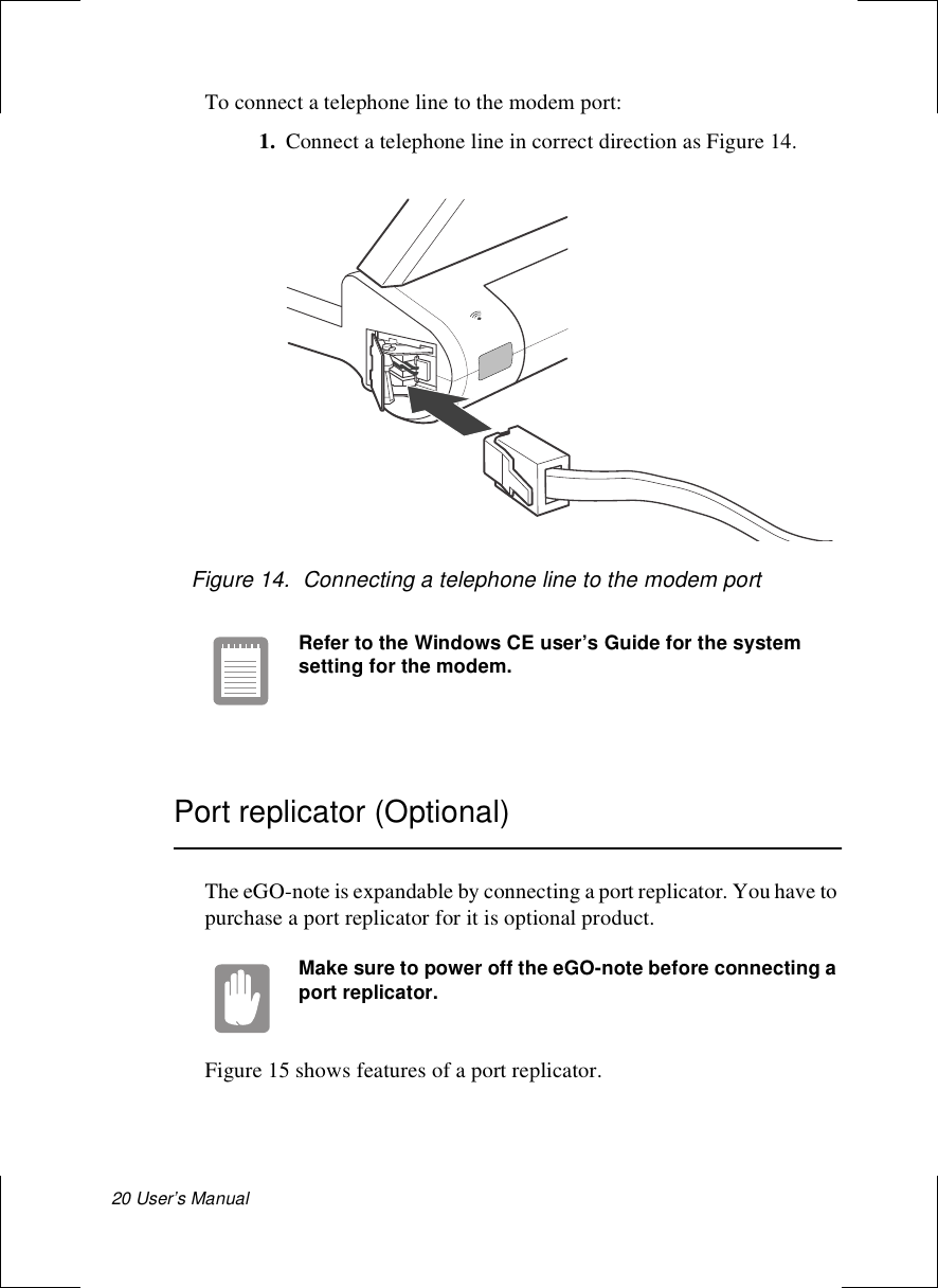 20 User’s Manual To connect a telephone line to the modem port:1. Connect a telephone line in correct direction as Figure 14.Figure 14.  Connecting a telephone line to the modem portRefer to the Windows CE user’s Guide for the system setting for the modem.Port replicator (Optional)The eGO-note is expandable by connecting a port replicator. You have to purchase a port replicator for it is optional product.Make sure to power off the eGO-note before connecting a port replicator.Figure 15 shows features of a port replicator.