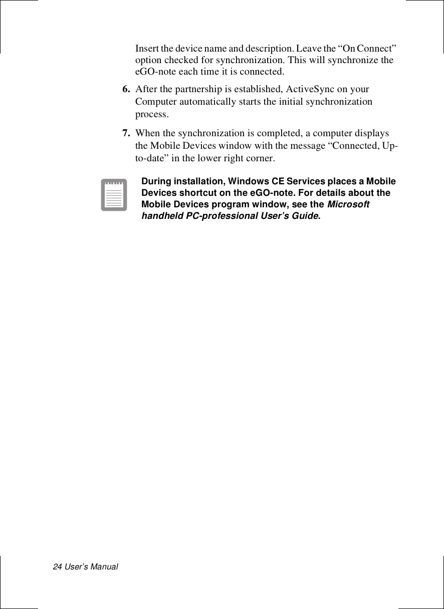 24 User’s Manual Insert the device name and description. Leave the “On Connect” option checked for synchronization. This will synchronize the eGO-note each time it is connected.6. After the partnership is established, ActiveSync on your Computer automatically starts the initial synchronization process.7. When the synchronization is completed, a computer displays the Mobile Devices window with the message “Connected, Up-to-date” in the lower right corner.During installation, Windows CE Services places a Mobile Devices shortcut on the eGO-note. For details about the Mobile Devices program window, see the Microsoft handheld PC-professional User’s Guide.