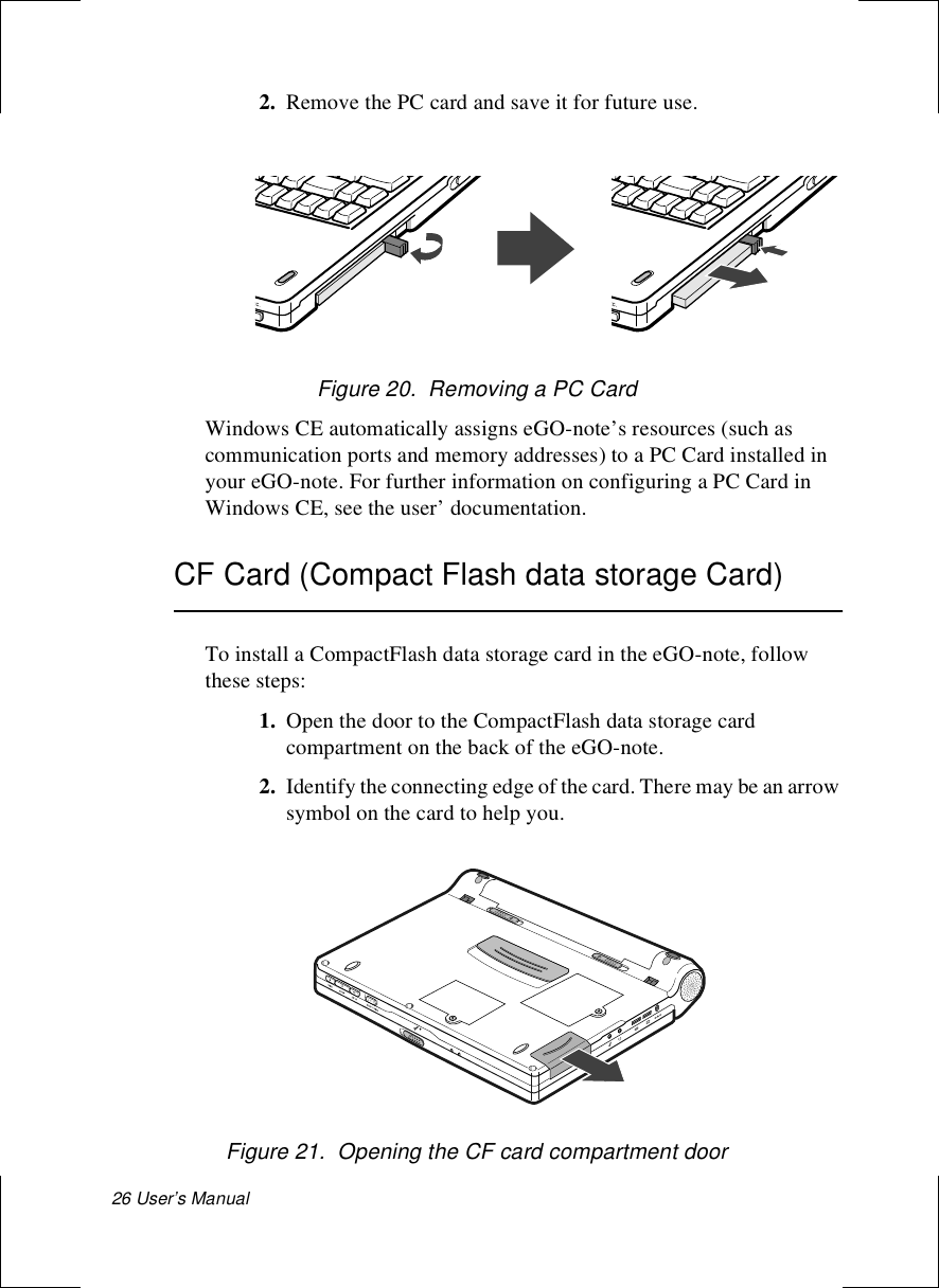 26 User’s Manual 2. Remove the PC card and save it for future use.Figure 20.  Removing a PC CardWindows CE automatically assigns eGO-note’s resources (such as communication ports and memory addresses) to a PC Card installed in your eGO-note. For further information on configuring a PC Card in Windows CE, see the user’ documentation. CF Card (Compact Flash data storage Card)To install a CompactFlash data storage card in the eGO-note, follow these steps:1. Open the door to the CompactFlash data storage card compartment on the back of the eGO-note.2. Identify the connecting edge of the card. There may be an arrow symbol on the card to help you.Figure 21.  Opening the CF card compartment door