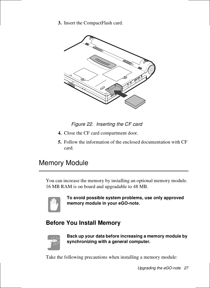Upgrading the eGO-note   273. Insert the CompactFlash card.Figure 22.  Inserting the CF card4. Close the CF card compartment door. 5. Follow the information of the enclosed documentation with CF card.Memory ModuleYou can increase the memory by installing an optional memory module. 16 MB RAM is on board and upgradable to 48 MB. To avoid possible system problems, use only approved memory module in your eGO-note.Before You Install MemoryBack up your data before increasing a memory module by synchronizing with a general computer.Take the following precautions when installing a memory module: