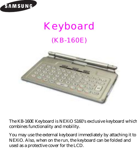 Keyboard (KB-160E)The KB-160E Keyboard is NEXiO S160’s exclusive keyboard which combines functionality and mobility.You may use the external keyboard immediately by attaching it to NEXiO. Also, when on the run, the keyboard can be folded and used as a protective cover for the LCD.
