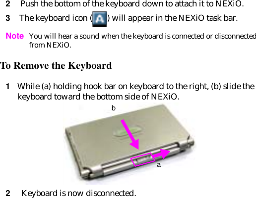 2 Push the bottom of the keyboard down to attach it to NEXiO.3 The keyboard icon ( ) will appear in the NEXiO task bar.Note You will hear a sound when the keyboard is connected or disconnected from NEXiO.To Remove the Keyboard 1While (a) holding hook bar on keyboard to the right, (b) slide the keyboard toward the bottom side of NEXiO.2 Keyboard is now disconnected.ab