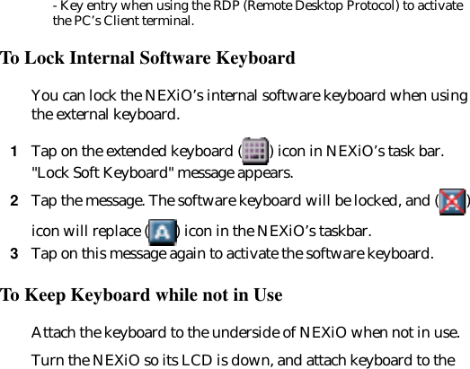 - Key entry when using the RDP (Remote Desktop Protocol) to activate the PC’s Client terminal.To Lock Internal Software KeyboardYou can lock the NEXiO’s internal software keyboard when using the external keyboard.1Tap on the extended keyboard ( ) icon in NEXiO’s task bar. "Lock Soft Keyboard" message appears.2Tap the message. The software keyboard will be locked, and ( ) icon will replace ( ) icon in the NEXiO’s taskbar. 3Tap on this message again to activate the software keyboard.To Keep Keyboard while not in UseAttach the keyboard to the underside of NEXiO when not in use. Turn the NEXiO so its LCD is down, and attach keyboard to the