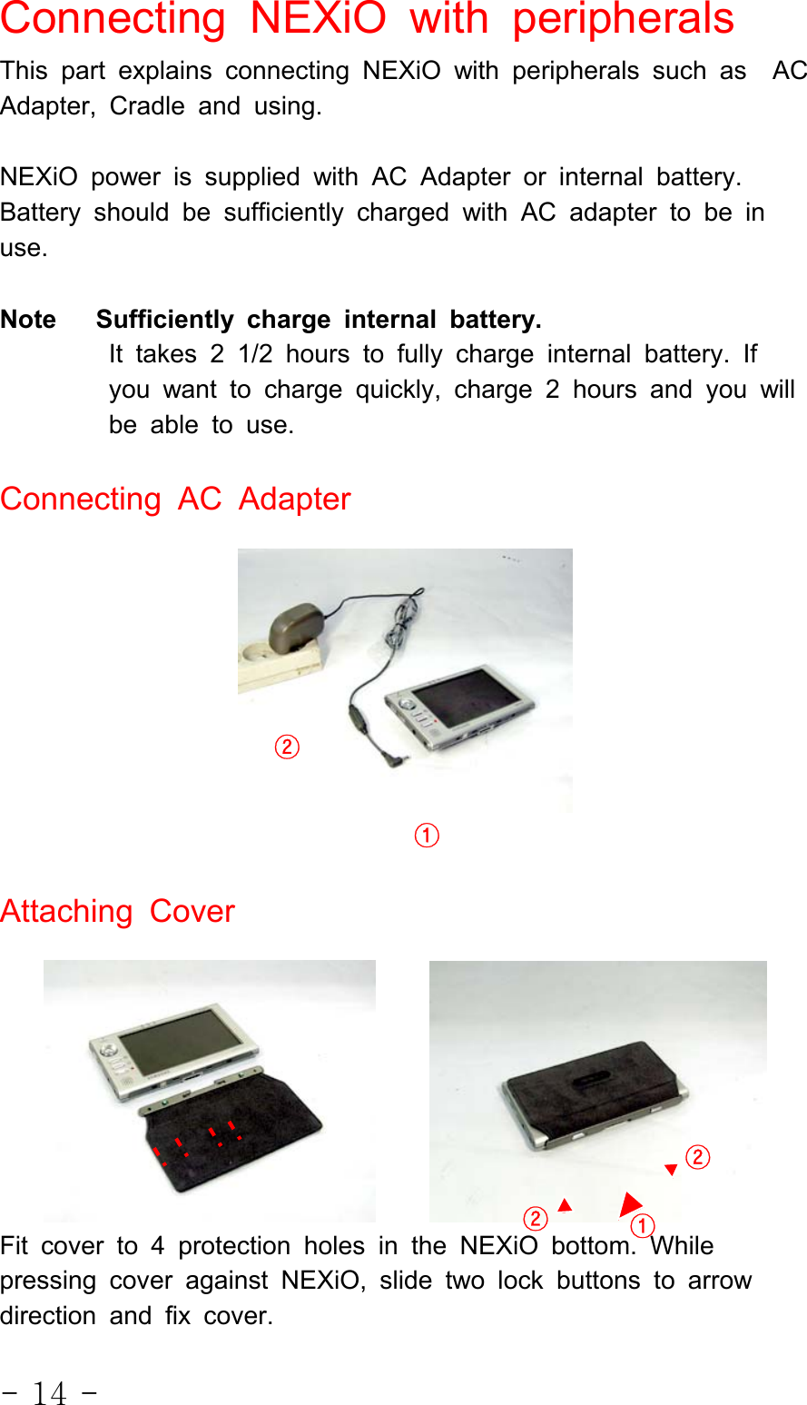 - 14 -Connecting NEXiO with peripheralsThis part explains connecting NEXiO with peripherals such as ACAdapter, Cradle and using.NEXiO power is supplied with AC Adapter or internal battery.Battery should be sufficiently charged with AC adapter to be inuse.Note Sufficiently charge internal battery.It takes 2 1/2 hours to fully charge internal battery. Ifyou want to charge quickly, charge 2 hours and you willbe able to use.Connecting AC AdapterAttaching CoverFit cover to 4 protection holes in the NEXiO bottom. Whilepressing cover against NEXiO, slide two lock buttons to arrowdirection and fix cover.①②①②②