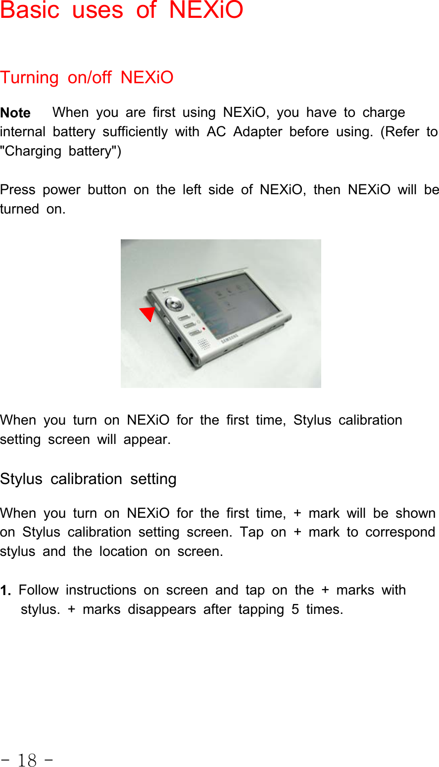 - 18 -Basic uses of NEXiOTurning on/off NEXiONote When you are first using NEXiO, you have to chargeinternal battery sufficiently with AC Adapter before using. (Refer to&quot;Charging battery&quot;)Press power button on the left side of NEXiO, then NEXiO will beturned on.When you turn on NEXiO for the first time, Stylus calibrationsetting screen will appear.Stylus calibration settingWhen you turn on NEXiO for the first time, + mark will be shownon Stylus calibration setting screen. Tap on + mark to correspondstylus and the location on screen.1. Follow instructions on screen and tap on the + marks withstylus. + marks disappears after tapping 5 times.