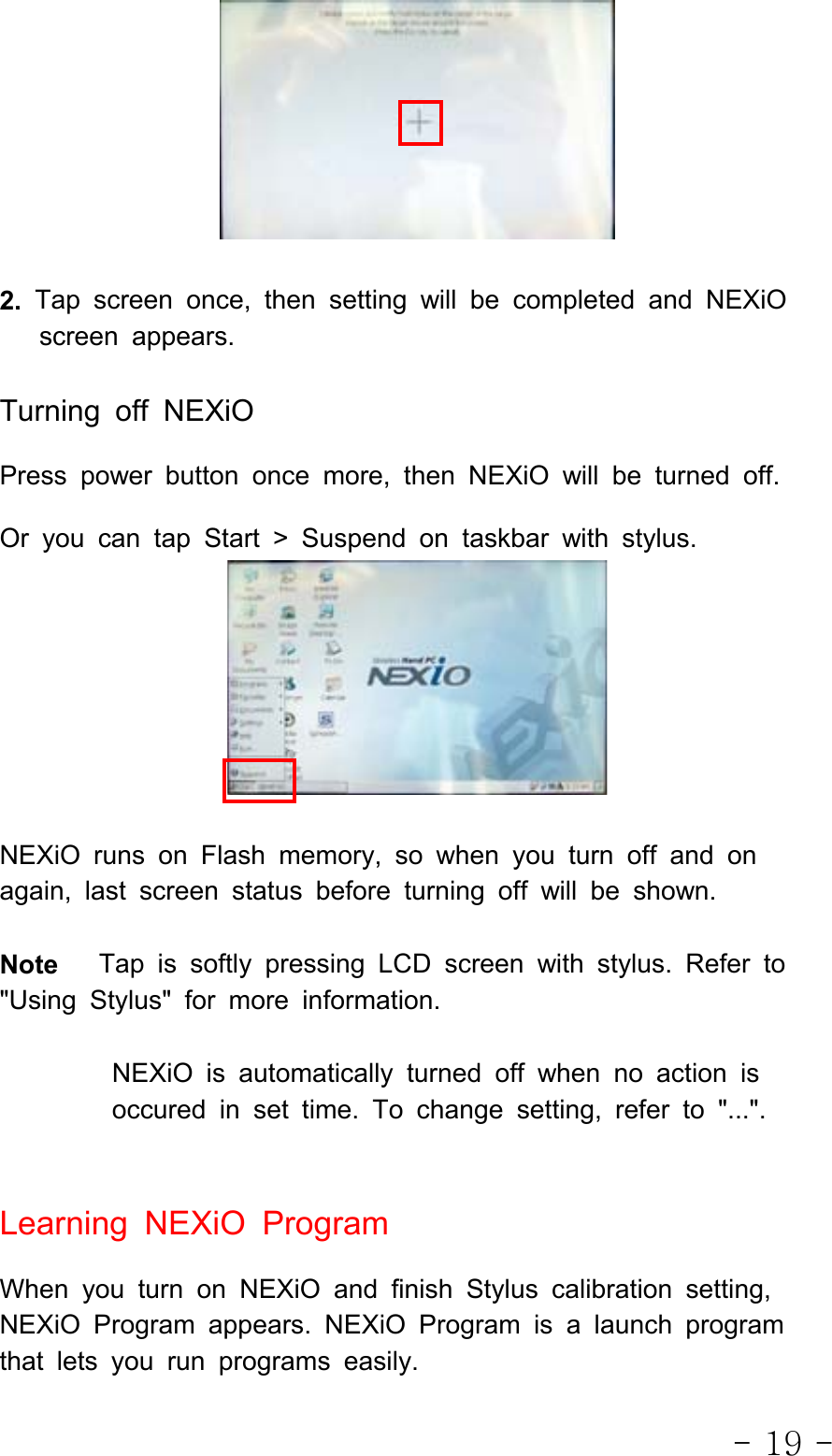 - 19 -2. Tap screen once, then setting will be completed and NEXiOscreen appears.Turning off NEXiOPress power button once more, then NEXiO will be turned off.Or you can tap Start &gt; Suspend on taskbar with stylus.NEXiO runs on Flash memory, so when you turn off and onagain, last screen status before turning off will be shown.Note Tap is softly pressing LCD screen with stylus. Refer to&quot;Using Stylus&quot; for more information.NEXiO is automatically turned off when no action isoccured in set time. To change setting, refer to &quot;...&quot;.Learning NEXiO ProgramWhen you turn on NEXiO and finish Stylus calibration setting,NEXiO Program appears. NEXiO Program is a launch programthat lets you run programs easily.