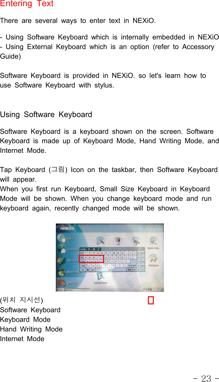 - 23 -Entering TextThere are several ways to enter text in NEXiO.- Using Software Keyboard which is internally embedded in NEXiO- Using External Keyboard which is an option (refer to AccessoryGuide)Software Keyboard is provided in NEXiO. so let&apos;s learn how touse Software Keyboard with stylus.Using Software KeyboardSoftware Keyboard is a keyboard shown on the screen. SoftwareKeyboard is made up of Keyboard Mode, Hand Writing Mode, andInternet Mode.Tap Keyboard (그림) Icon on the taskbar, then Software Keyboardwill appear.When you first run Keyboard, Small Size Keyboard in KeyboardMode will be shown. When you change keyboard mode and runkeyboard again, recently changed mode will be shown.(위치 지시선)Software KeyboardKeyboard ModeHand Writing ModeInternet Mode