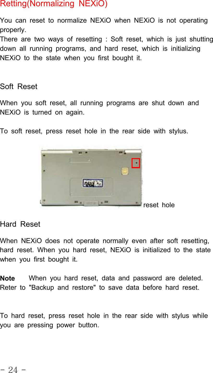 - 24 -Retting(Normalizing NEXiO)You can reset to normalize NEXiO when NEXiO is not operatingproperly.There are two ways of resetting : Soft reset, which is just shuttingdown all running programs, and hard reset, which is initializingNEXiO to the state when you first bought it.Soft ResetWhen you soft reset, all running programs are shut down andNEXiO is turned on again.To soft reset, press reset hole in the rear side with stylus.reset holeHard ResetWhen NEXiO does not operate normally even after soft resetting,hard reset. When you hard reset, NEXiO is initialized to the statewhen you first bought it.Note When you hard reset, data and password are deleted.Reter to &quot;Backup and restore&quot; to save data before hard reset.To hard reset, press reset hole in the rear side with stylus whileyou are pressing power button.