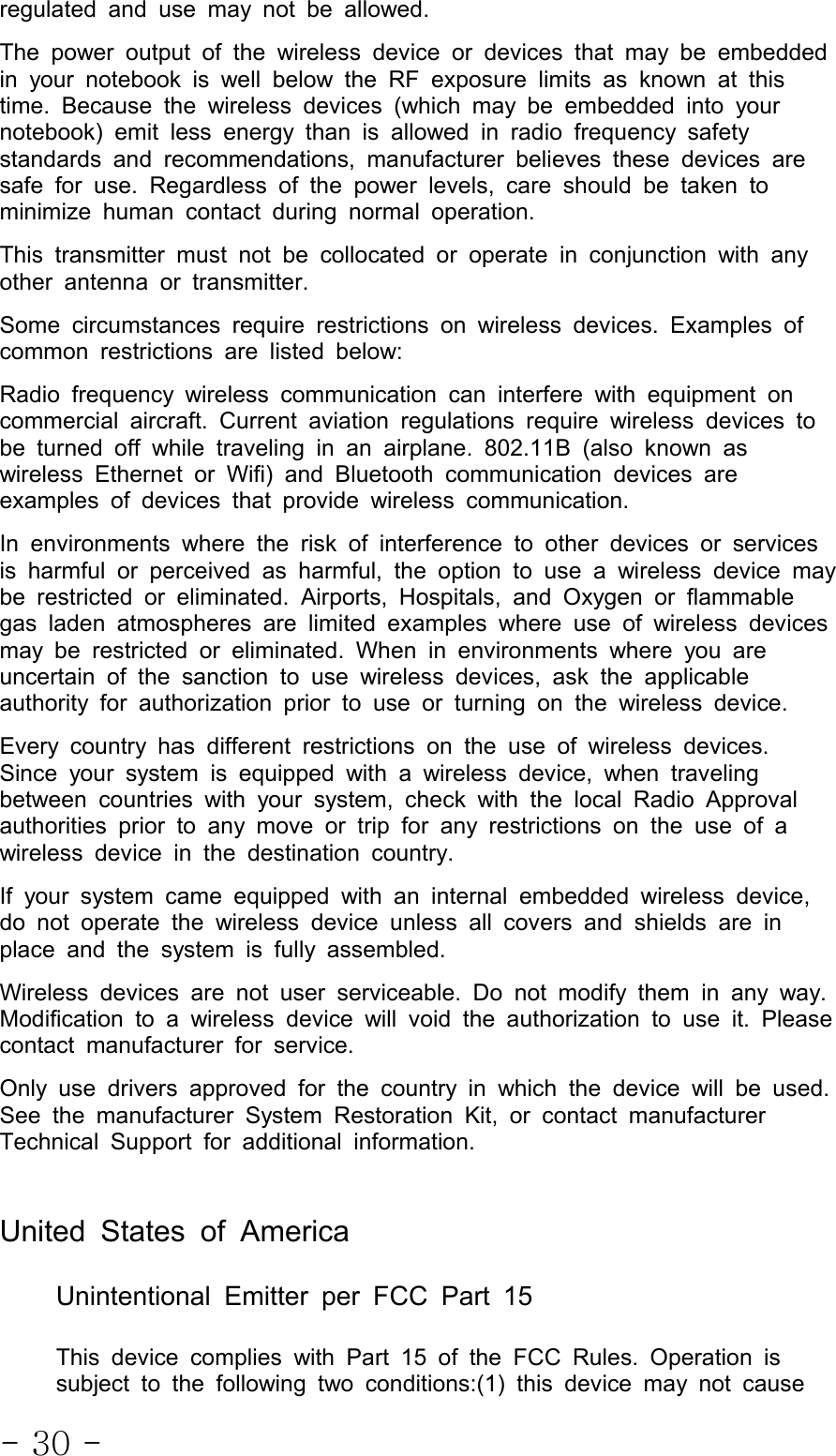 - 30 -regulated and use may not be allowed.The power output of the wireless device or devices that may be embeddedin your notebook is well below the RF exposure limits as known at thistime. Because the wireless devices (which may be embedded into yournotebook) emit less energy than is allowed in radio frequency safetystandards and recommendations, manufacturer believes these devices aresafe for use. Regardless of the power levels, care should be taken tominimize human contact during normal operation.This transmitter must not be collocatedoroperateinconjunctionwithanyother antenna or transmitter.Some circumstances require restrictions on wireless devices. Examples ofcommon restrictions are listed below:Radio frequency wireless communication can interfere with equipment oncommercial aircraft. Current aviation regulations require wireless devices tobe turned off while traveling in an airplane. 802.11B (also known aswireless Ethernet or Wifi) and Bluetooth communication devices areexamples of devices that provide wireless communication.In environments where the risk of interference to other devices or servicesis harmful or perceived as harmful, the option to use a wireless device maybe restricted or eliminated. Airports, Hospitals, and Oxygen or flammablegas laden atmospheres are limited examples where use of wireless devicesmay be restricted or eliminated. When in environments where you areuncertain of the sanction to use wireless devices, ask the applicableauthority for authorization prior to use or turning on the wireless device.Every country has different restrictions on the use of wireless devices.Since your system is equipped with a wireless device, when travelingbetween countries with your system, check with the local Radio Approvalauthorities prior to any move or trip for any restrictions on the use of awireless device in the destination country.If your system came equipped with an internal embedded wireless device,do not operate the wireless device unless all covers and shields are inplace and the system is fully assembled.Wireless devices are not user serviceable. Do not modify them in any way.Modification to a wireless device will void the authorization to use it. Pleasecontact manufacturer for service.Only use drivers approved for the country in which the device will be used.See the manufacturer System Restoration Kit, or contact manufacturerTechnical Support for additional information.United States of AmericaUnintentional Emitter per FCC Part 15This device complies with Part 15 of the FCC Rules. Operation issubject to the following two conditions:(1) this device may not cause