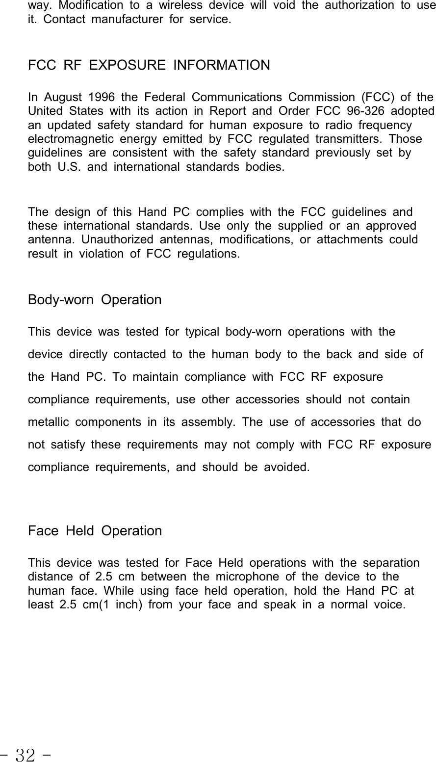 - 32 -way. Modification to a wireless device will void the authorization to useit. Contact manufacturer for service.FCC RF EXPOSURE INFORMATIONIn August 1996 the Federal Communications Commission (FCC) of theUnited States with its action in Report and Order FCC 96-326 adoptedan updated safety standard for human exposure to radio frequencyelectromagnetic energy emitted by FCC regulated transmitters. Thoseguidelines are consistent with the safety standard previously set byboth U.S. and international standards bodies.The design of this Hand PC complies with the FCC guidelines andthese international standards. Use only the supplied or an approvedantenna. Unauthorized antennas, modifications, or attachments couldresult in violation of FCC regulations.Body-worn OperationThis device was tested for typical body-worn operations with thedevice directly contacted to the human body to the back and side ofthe Hand PC. To maintain compliance with FCC RF exposurecompliance requirements, use other accessories should not containmetallic components in its assembly. The use of accessories that donot satisfy these requirements may not comply with FCC RF exposurecompliance requirements, and should be avoided.Face Held OperationThis device was tested for Face Held operations with the separationdistance of 2.5 cm between the microphone of the device to thehuman face. While using face held operation, hold the Hand PC atleast 2.5 cm(1 inch) from your face and speak in a normal voice.