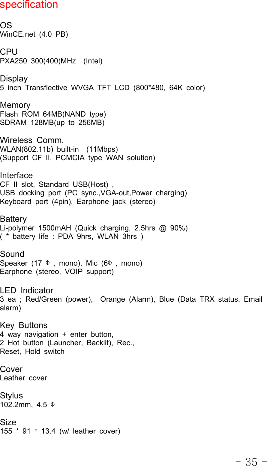 - 35 -specificationOSWinCE.net (4.0 PB)CPUPXA250 300(400)MHz (Intel)Display5 inch Transflective WVGA TFT LCD (800*480, 64K color)MemoryFlash ROM 64MB(NAND type)SDRAM128MB(upto256MB)Wireless Comm.WLAN(802.11b) built-in (11Mbps)(Support CF II, PCMCIA type WAN solution)InterfaceCF II slot, Standard USB(Host) ,USB docking port (PC sync.,VGA-out,Power charging)Keyboard port (4pin), Earphone jack (stereo)BatteryLi-polymer 1500mAH (Quick charging, 2.5hrs @ 90%)( * battery life : PDA 9hrs, WLAN 3hrs )SoundSpeaker (17 Φ, mono), Mic (6Φ, mono)Earphone (stereo, VOIP support)LED Indicator3 ea ; Red/Green (power), Orange (Alarm), Blue (Data TRX status, Emailalarm)Key Buttons4 way navigation + enter button,2 Hot button (Launcher, Backlit), Rec.,Reset, Hold switchCoverLeather coverStylus102.2mm, 4.5 ΦSize155 * 91 * 13.4 (w/ leather cover)