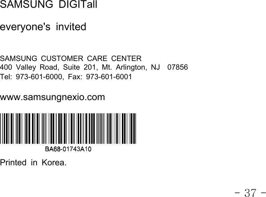 - 37 -SAMSUNG DIGITalleveryone&apos;s invitedSAMSUNG CUSTOMER CARE CENTER400 Valley Road, Suite 201, Mt. Arlington, NJ 07856Tel: 973-601-6000, Fax: 973-601-6001www.samsungnexio.comPrinted in Korea.