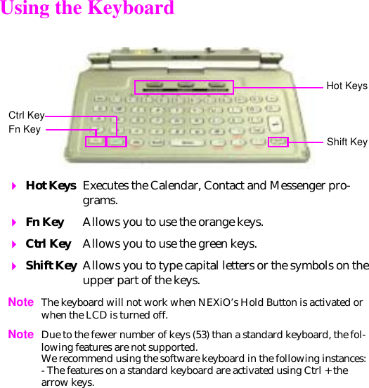 Using the Keyboard  Hot Keys Executes the Calendar, Contact and Messenger pro-grams. Fn Key Allows you to use the orange keys.  Ctrl Key Allows you to use the green keys.  Shift Key Allows you to type capital letters or the symbols on the upper part of the keys. Note The keyboard will not work when NEXiO’s Hold Button is activated or when the LCD is turned off.Note Due to the fewer number of keys (53) than a standard keyboard, the fol-lowing features are not supported. We recommend using the software keyboard in the following instances:- The features on a standard keyboard are activated using Ctrl + the arrow keys.Hot KeysCtrl KeyShift KeyFn Key