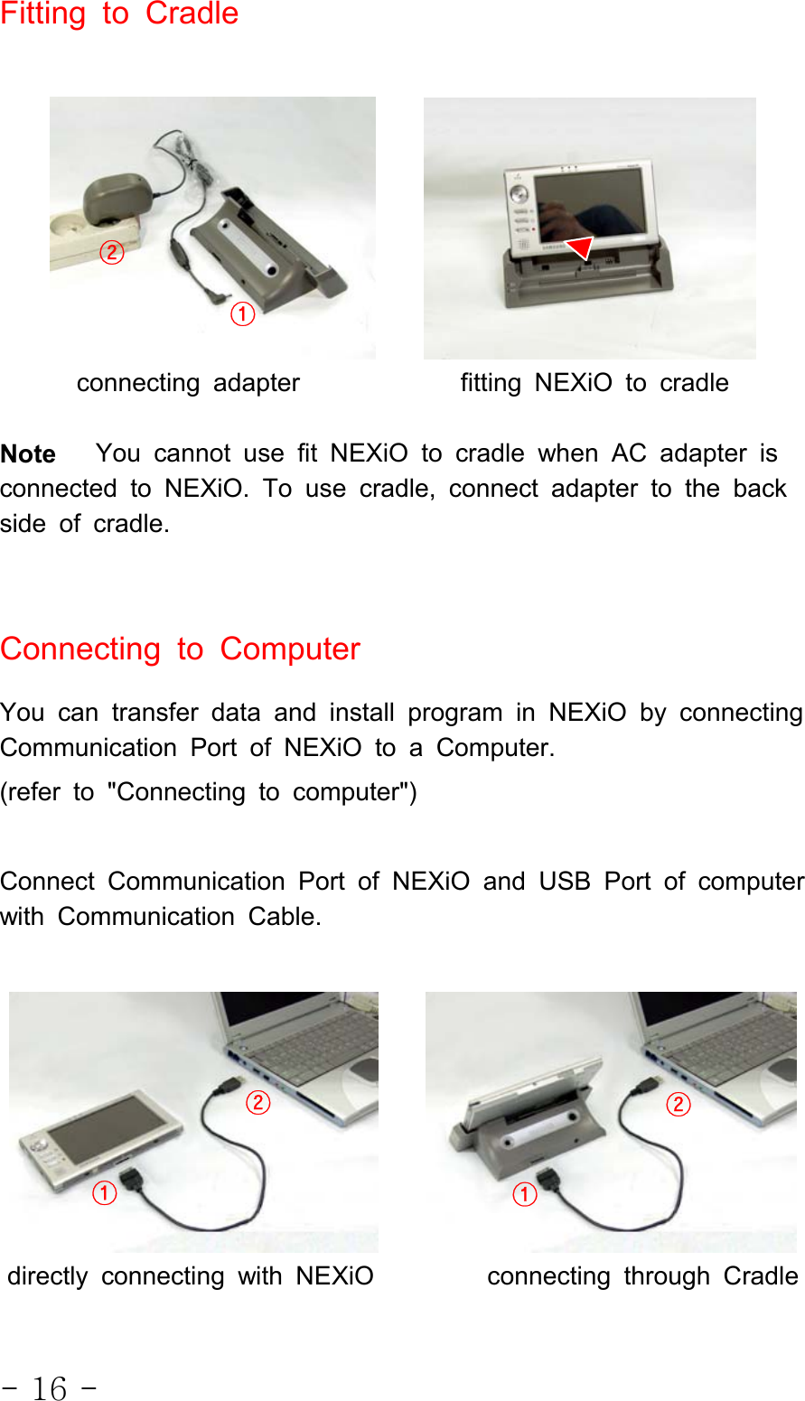 - 16 -FittingtoCradleconnecting adapter fitting NEXiO to cradleNote You cannot use fit NEXiO to cradle when AC adapter isconnected to NEXiO. To use cradle, connect adapter to the backside of cradle.Connecting to ComputerYou can transfer data and install program in NEXiO by connectingCommunication Port of NEXiO to a Computer.(refer to &quot;Connecting to computer&quot;)Connect Communication Port of NEXiO and USB Port of computerwith Communication Cable.directly connecting with NEXiO connecting through Cradle①②①②②①
