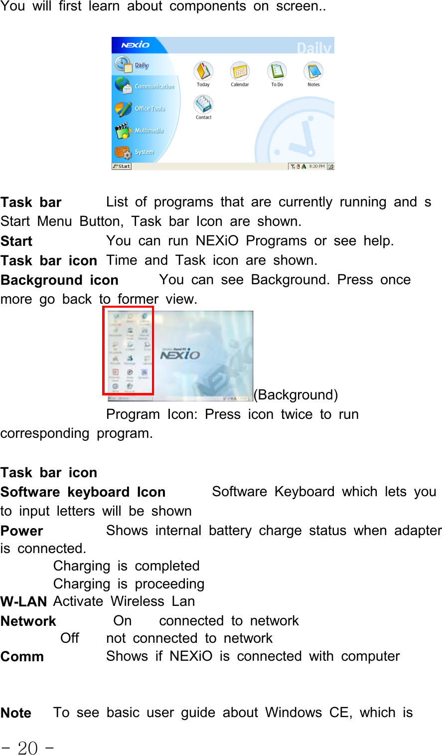 - 20 -You will first learn about components on screen..Task bar List of programs that are currently running and sStart Menu Button, Task bar Icon are shown.Start You can run NEXiO Programs or see help.Task bar icon Time and Task icon are shown.Background icon You can see Background. Press oncemore go back to former view.(Background)Program Icon: Press icon twice to runcorresponding program.Task bar iconSoftware keyboard Icon Software Keyboard which lets youto input letters will be shownPower Shows internal battery charge status when adapteris connected.Charging is completedCharging is proceedingW-LAN Activate Wireless LanNetwork On connected to networkOff not connected to networkComm Shows if NEXiO is connected with computerNote To see basic user guide about Windows CE, which is