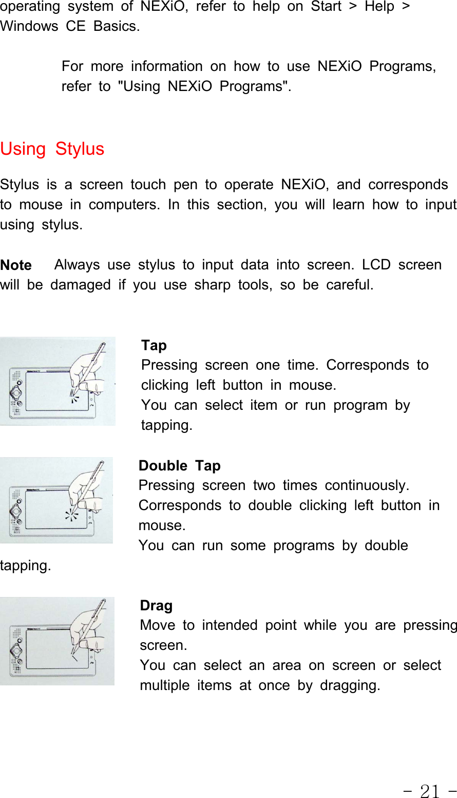 - 21 -operating system of NEXiO, refer to help on Start &gt; Help &gt;Windows CE Basics.For more information on how to use NEXiO Programs,referto&quot;UsingNEXiOPrograms&quot;.Using StylusStylus is a screen touch pen to operate NEXiO, and correspondsto mouse in computers. In this section, you will learn how to inputusing stylus.Note Always use stylus to input data into screen. LCD screenwill be damaged if you use sharp tools, so be careful.TapPressing screen one time. Corresponds toclicking left button in mouse.You can select item or run program bytapping.Double TapPressing screen two times continuously.Corresponds to double clicking left button inmouse.You can run some programs by doubletapping.DragMove to intended point while you are pressingscreen.You can select an area on screen or selectmultiple items at once by dragging.