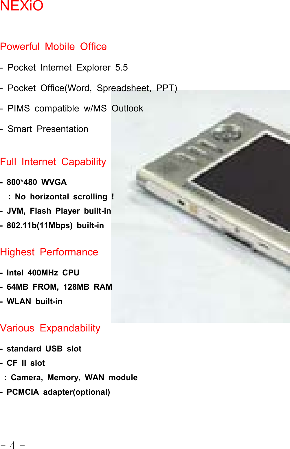 - 4 -NEXiOPowerful Mobile Office- Pocket Internet Explorer 5.5- Pocket Office(Word, Spreadsheet, PPT)- PIMS compatible w/MS Outlook- Smart PresentationFull Internet Capability- 800*480 WVGA: No horizontal scrolling !- JVM, Flash Player built-in- 802.11b(11Mbps) built-inHighest Performance- Intel 400MHz CPU- 64MB FROM, 128MB RAM- WLAN built-inVarious Expandability- standard USB slot-CFIIslot: Camera, Memory, WAN module- PCMCIA adapter(optional)