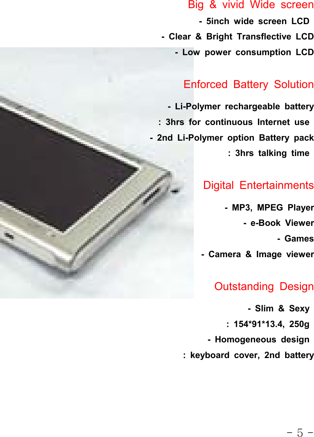 - 5 -Big&amp;vividWidescreen- 5inch wide screen LCD- Clear &amp; Bright Transflective LCD- Low power consumption LCDEnforced Battery Solution- Li-Polymer rechargeable battery: 3hrs for continuous Internet use- 2nd Li-Polymer option Battery pack: 3hrs talking timeDigital Entertainments- MP3, MPEG Player-e-BookViewer- Games- Camera &amp; Image viewerOutstanding Design- Slim &amp; Sexy: 154*91*13.4, 250g- Homogeneous design: keyboard cover, 2nd battery