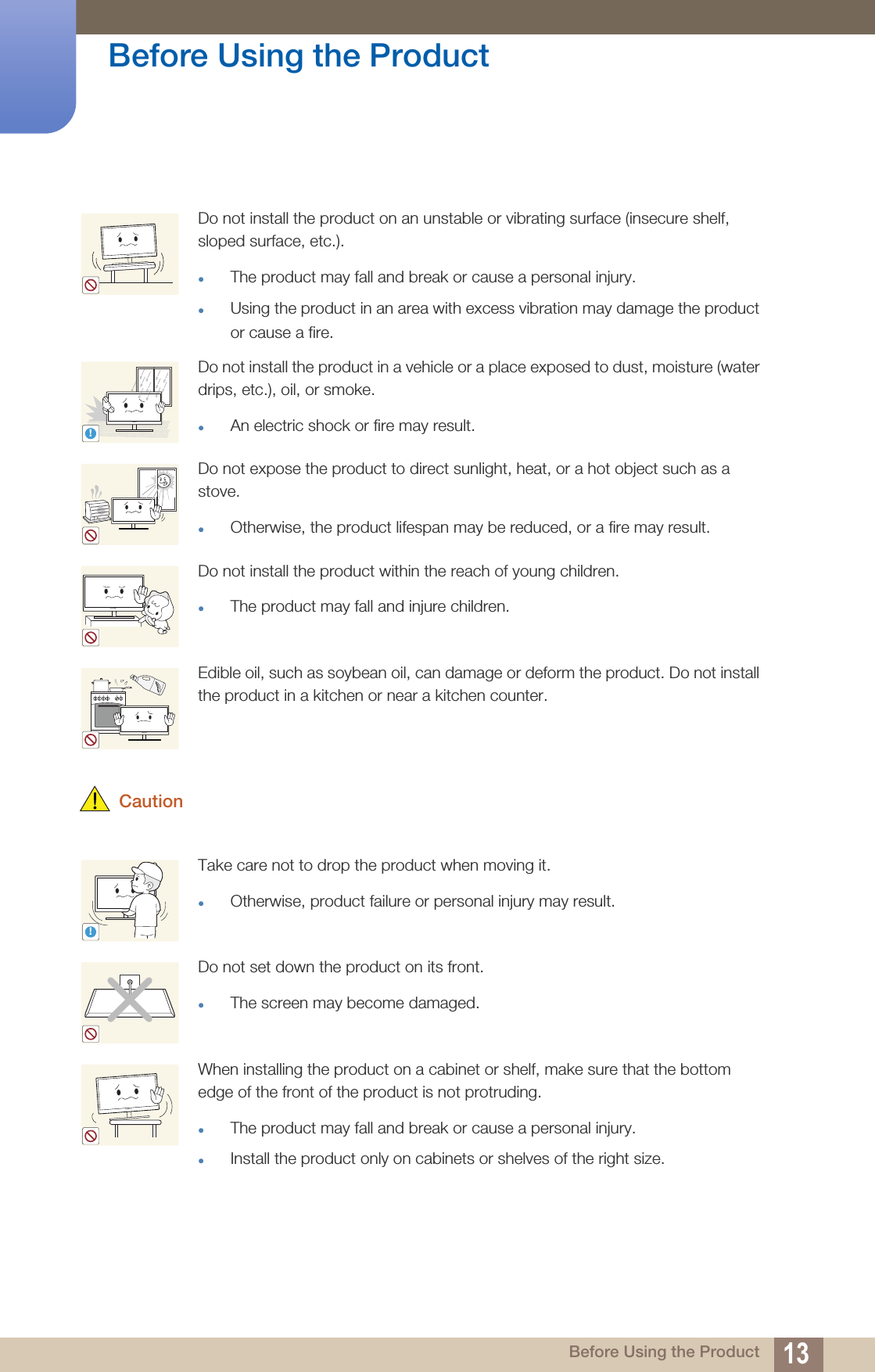 13Before Using the Product Before Using the Product CautionDo not install the product on an unstable or vibrating surface (insecure shelf, sloped surface, etc.). The product may fall and break or cause a personal injury.Using the product in an area with excess vibration may damage the product or cause a fire.Do not install the product in a vehicle or a place exposed to dust, moisture (water drips, etc.), oil, or smoke. An electric shock or fire may result.Do not expose the product to direct sunlight, heat, or a hot object such as a stove.Otherwise, the product lifespan may be reduced, or a fire may result.Do not install the product within the reach of young children.The product may fall and injure children. Edible oil, such as soybean oil, can damage or deform the product. Do not install the product in a kitchen or near a kitchen counter.Take care not to drop the product when moving it. Otherwise, product failure or personal injury may result.Do not set down the product on its front.The screen may become damaged.When installing the product on a cabinet or shelf, make sure that the bottom edge of the front of the product is not protruding.The product may fall and break or cause a personal injury.Install the product only on cabinets or shelves of the right size.!!