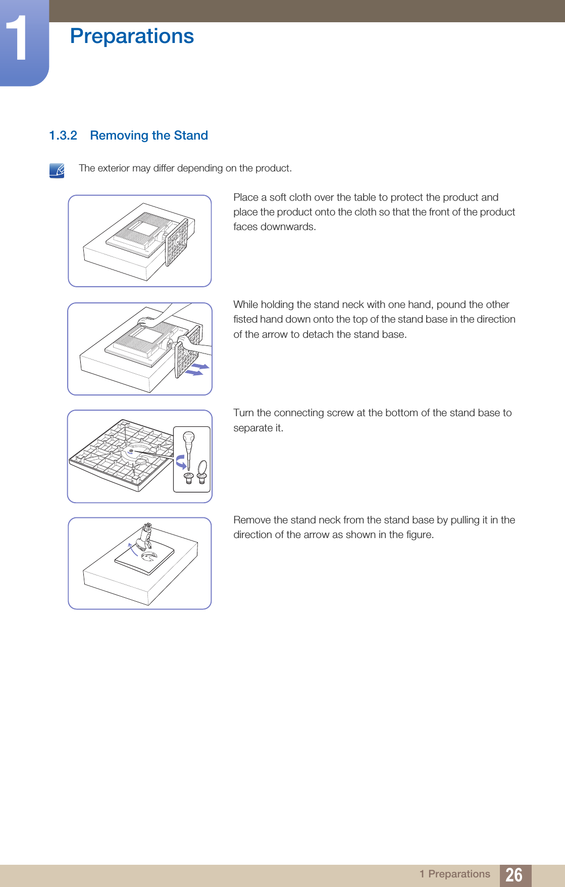 26Preparations11 Preparations1.3.2 Removing the Stand The exterior may differ depending on the product. Place a soft cloth over the table to protect the product and place the product onto the cloth so that the front of the product faces downwards.While holding the stand neck with one hand, pound the other fisted hand down onto the top of the stand base in the direction of the arrow to detach the stand base.Turn the connecting screw at the bottom of the stand base to separate it.Remove the stand neck from the stand base by pulling it in the direction of the arrow as shown in the figure.