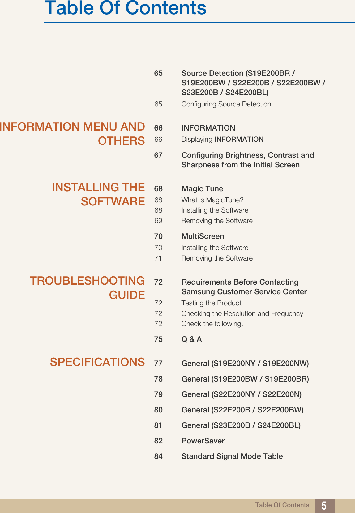 Table Of ContentsTable Of Contents 565 Source Detection (S19E200BR / S19E200BW / S22E200B / S22E200BW / S23E200B / S24E200BL)65 Configuring Source DetectionINFORMATION MENU ANDOTHERS66 INFORMATION66 Displaying INFORMATION67 Configuring Brightness, Contrast and Sharpness from the Initial ScreenINSTALLING THESOFTWARE68 Magic Tune68 What is MagicTune?68 Installing the Software69 Removing the Software70 MultiScreen70 Installing the Software71 Removing the SoftwareTROUBLESHOOTINGGUIDE72 Requirements Before Contacting Samsung Customer Service Center72 Testing the Product72 Checking the Resolution and Frequency72 Check the following.75 Q &amp; ASPECIFICATIONS 77 General (S19E200NY / S19E200NW)78 General (S19E200BW / S19E200BR)79 General (S22E200NY / S22E200N)80 General (S22E200B / S22E200BW)81 General (S23E200B / S24E200BL)82 PowerSaver84 Standard Signal Mode Table