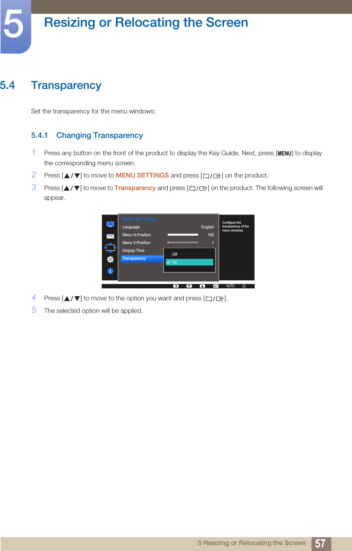 57Resizing or Relocating the Screen55 Resizing or Relocating the Screen5.4 Transparency Set the transparency for the menu windows: 5.4.1 Changing Transparency1Press any button on the front of the product to display the Key Guide. Next, press [ ] to display the corresponding menu screen.2Press [ ] to move to MENU SETTINGS and press [ ] on the product.3Press [ ] to move to Transparency and press [ ] on the product. The following screen will appear.4Press [ ] to move to the option you want and press [ ].5The selected option will be applied.MENUMENU SETTINGS  English100120 secOnLanguageMenu H-PositionMenu V-PositionDisplay TimeTransparency  OffOnConfigure the transparency of the menu windows.AUTOAUTO