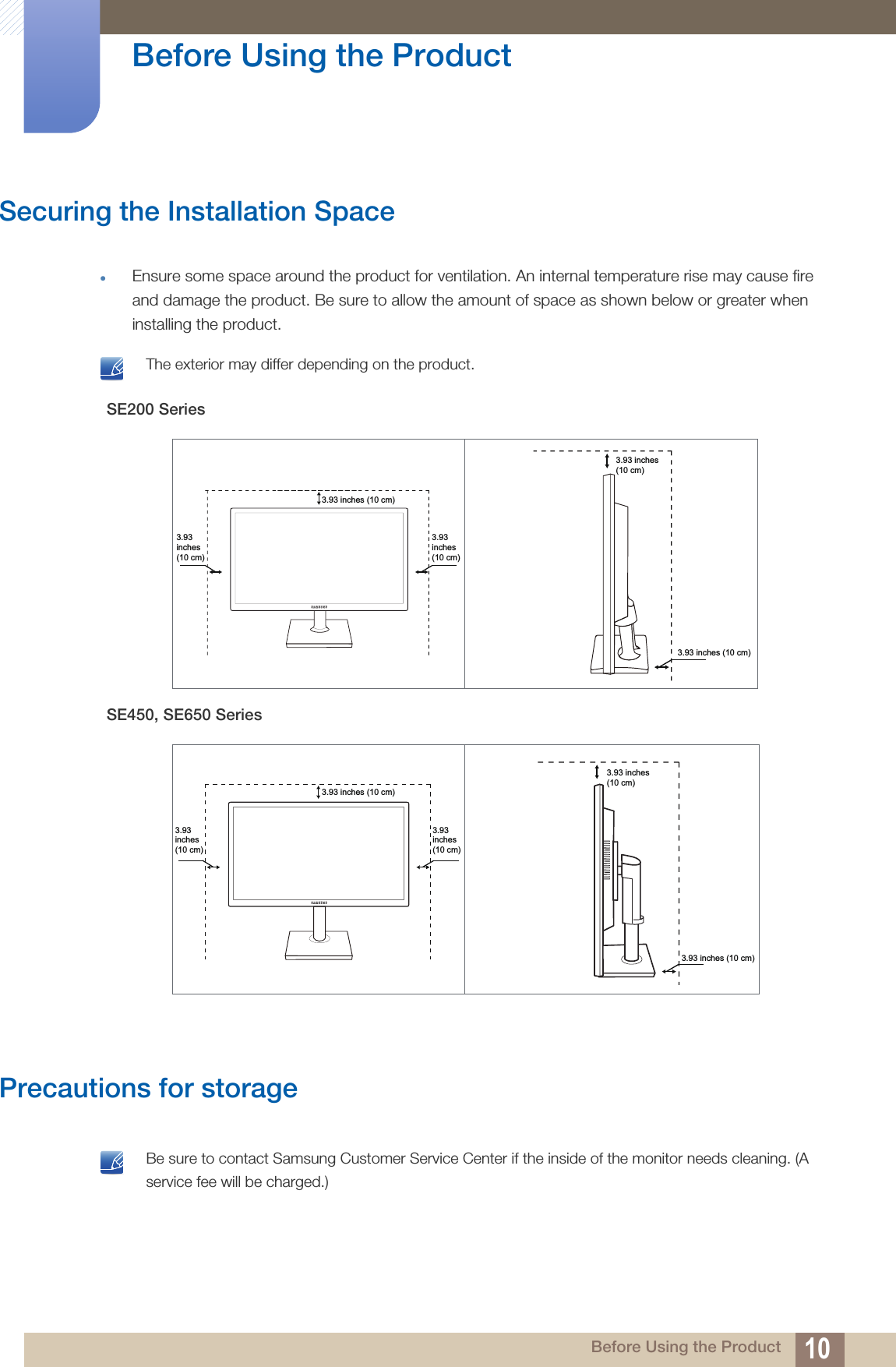 10Before Using the Product Before Using the ProductSecuring the Installation SpaceEnsure some space around the product for ventilation. An internal temperature rise may cause fire and damage the product. Be sure to allow the amount of space as shown below or greater when installing the product. The exterior may differ depending on the product. Precautions for storage Be sure to contact Samsung Customer Service Center if the inside of the monitor needs cleaning. (A service fee will be charged.) SE200 SeriesSE450, SE650 Series3.93 inches (10 cm)3.93 inches (10 cm)3.93 inches (10 cm)3.93 inches (10 cm)3.93 inches (10 cm)3.93 inches (10 cm)3.93 inches (10 cm)3.93 inches (10 cm)3.93 inches (10 cm)3.93 inches (10 cm)