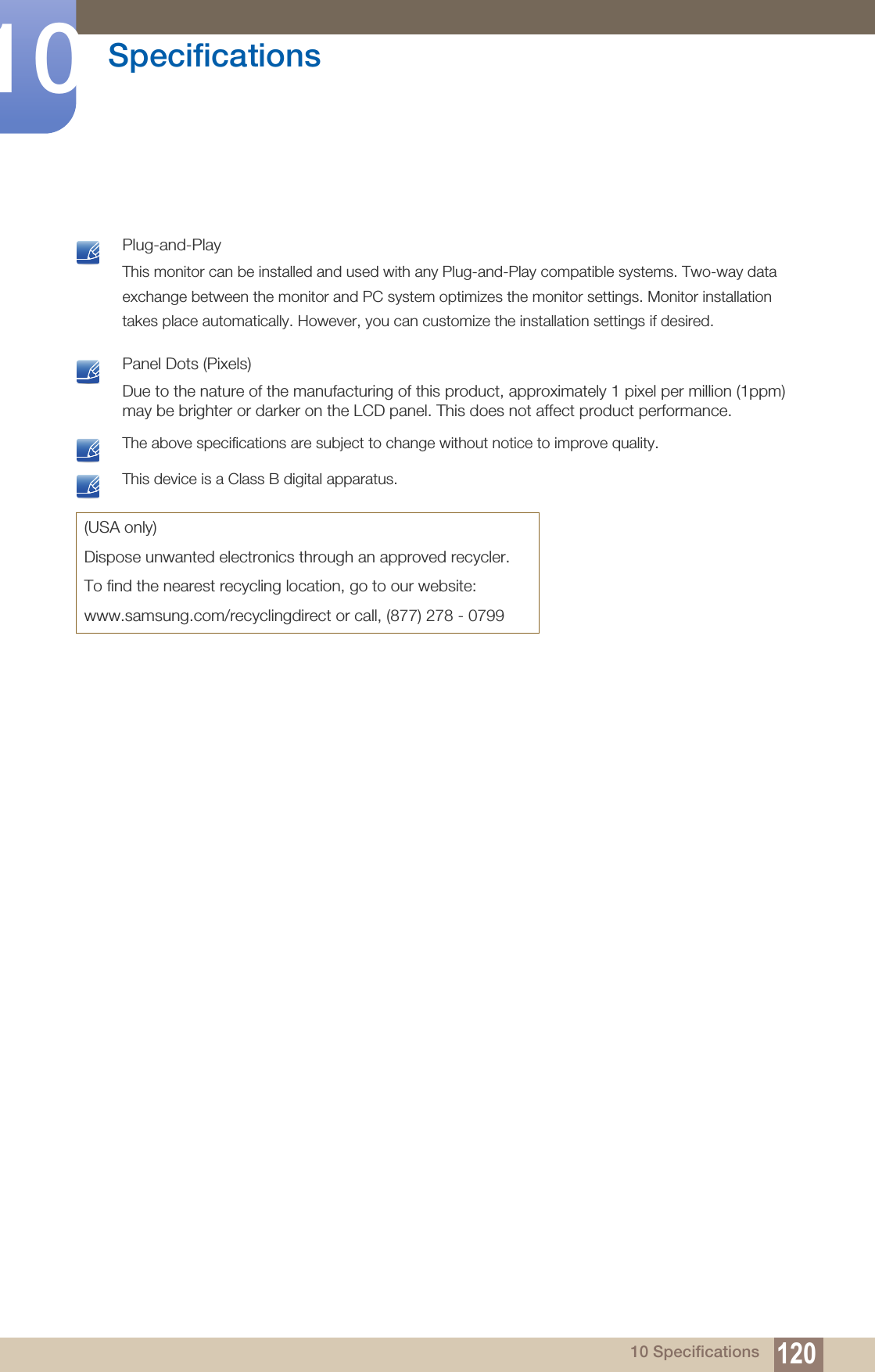 120Specifications1010 Specifications Plug-and-PlayThis monitor can be installed and used with any Plug-and-Play compatible systems. Two-way data exchange between the monitor and PC system optimizes the monitor settings. Monitor installation takes place automatically. However, you can customize the installation settings if desired.  Panel Dots (Pixels)Due to the nature of the manufacturing of this product, approximately 1 pixel per million (1ppm) may be brighter or darker on the LCD panel. This does not affect product performance.  The above specifications are subject to change without notice to improve quality.  This device is a Class B digital apparatus. (USA only)Dispose unwanted electronics through an approved recycler.To find the nearest recycling location, go to our website:www.samsung.com/recyclingdirect or call, (877) 278 - 0799