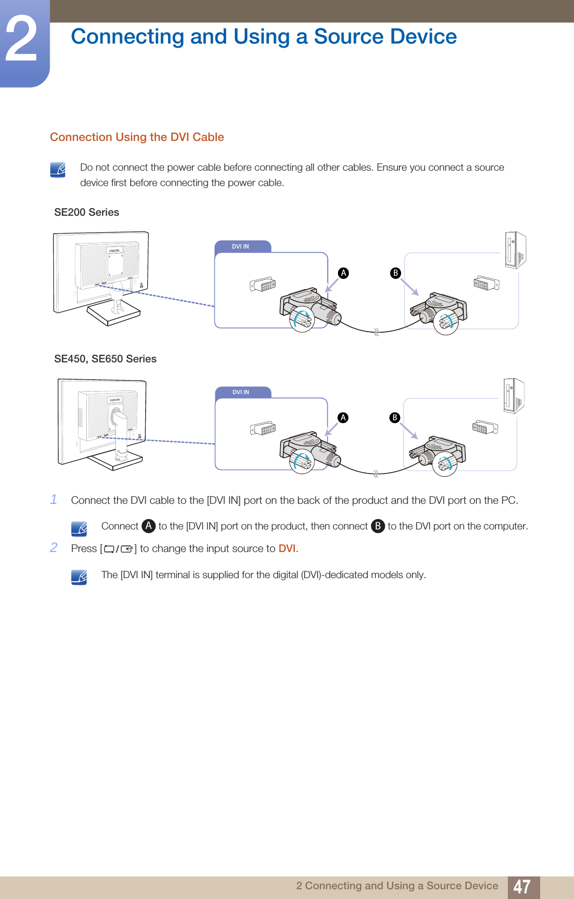 47Connecting and Using a Source Device22 Connecting and Using a Source DeviceConnection Using the DVI Cable  Do not connect the power cable before connecting all other cables. Ensure you connect a source device first before connecting the power cable. 1Connect the DVI cable to the [DVI IN] port on the back of the product and the DVI port on the PC. Connect   to the [DVI IN] port on the product, then connect   to the DVI port on the computer. 2Press [ ] to change the input source to DVI. The [DVI IN] terminal is supplied for the digital (DVI)-dedicated models only. SE200 SeriesSE450, SE650 Series                  DVI IN        RGB IN                     DVI INABDVI INAB                  DVI IN        RGB IN                     AB